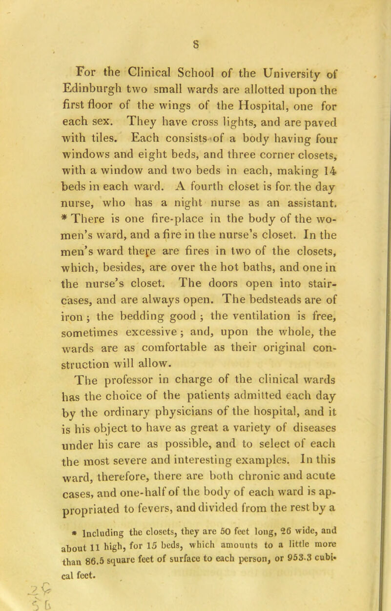 For the Clinical School of the University of Edinburgh two small wards are allotted upon the first floor of the wings of the Hospital, one for each sex. They have cross lights, and are paved with tiles. Each consists of a body having four windows and eight beds, and three corner closets, with a window and two beds in each, making 14 beds in each ward. A fourth closet is for. the day nurse, who has a night nurse as an assistant. * There is one fire-place in the body of the wo- men's ward, and afire in the nurse's closet. In the men's ward there are fires in two of the closets, which, besides, are over the hot baths, and one in the nurse's closet. The doors open into stair- cases, and are always open. The bedsteads are of iron ; the bedding good ; the ventilation is free, sometimes excessive ; and, upon the whole, the wards are as comfortable as their original con- struction will allow. The professor in charge of the clinical wards has the choice of the patients admitted each day by the ordinary physicians of the hospital, and it is his object to have as great a variety of diseases under his care as possible, and to select of each the most severe and interesting examples. In this ward, therefore, there are both chronic and acute cases, and one-half of the body of each ward is ap- propriated to fevers, and divided from the rest by a • Including the closets, they are 50 feet long, 26 wide, and about 11 high, for 15 beds, which amounts to a little more than 86.5 square feet of surface to each person, or 953-3 cubi- cal feet.