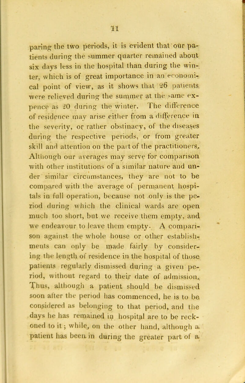 paring the two periods, it is evident that our pa- tients during the summer quarter remained about six days less in the hospital than during the win- ter, which is of great importance in an eronomir cal point of view, as it shows that -26 patients, were relieved during the summer at the same ex- pence as 20 during the winter. The difference of residence may arise either from a difference in the severity, or rather obstinacy, of the diseas.es during the respective periods, or from greater skill and attention on the part of the practitioners. Although our averages may serve for comparison with other institutions of a similar nature and un- der similar circumstances, they are not to be compared with the average of permanent hospi- tals in full operation, because not only is the pe- riod during which the clinical wards are open much too short, but we receive them empty, and we endeavour to leave them empty. A compari- son against the whole house or other establish- ments can only be made fairly by consider- ing the length of residence in the hospital of those patients regularly dismissed during a given pe- riod, without regard to their date of admission. Thus, although a patient should be dismissed soon after the period has commenced, he is to be considered as belonging to that period, and the days he has remained in hospital are to be reck- oned to it ; while, on the other hand, although a patient has been in during the greater part of a