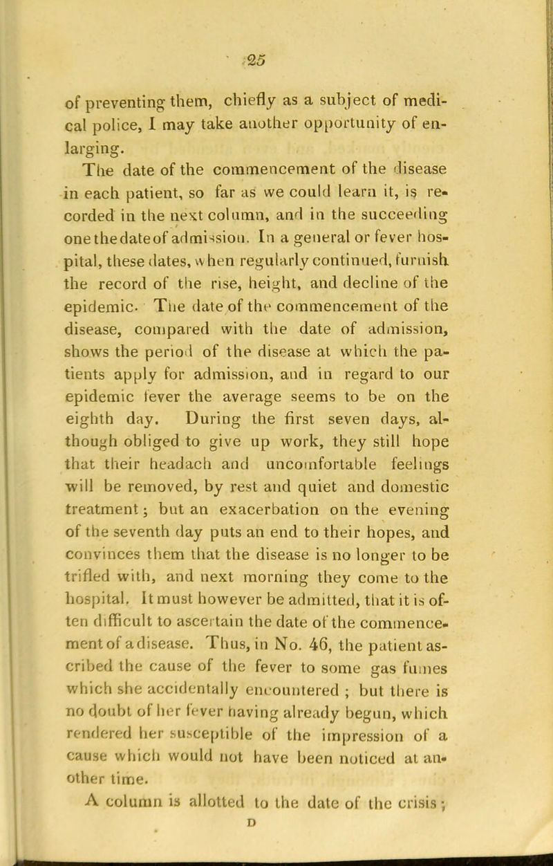 of preventing them, chiefly as a subject of medi- cal police, I may take another opportunity of en- larging. The date of the commencement of the disease in each patient, so far as we could learn it, is re- corded in the ne^t column, and in the succeeding one thedateof admission. In a general or fever hos- pital, these tlates, w hen regularly continued, furnish the record of the rise, height, and decline of the epidemic. Tne date of the commencement of the disease, compared with the date of admission, shows the period of the disease at which the pa- tients apply for admission, and in regard to our epidemic tever the average seems to be on the eighth day. During the first seven days, al- though obliged to give up work, they still hope that their headach and uncomfortable feelings will be removed, by rest and quiet and domestic treatment; but an exacerbation on the evening of the seventh day puts an end to their hopes, and convinces them that the disease is no longer to be trifled with, and next morning they come to the hospital. It must however be admitted, that it is of- ten difficult to ascertain the date of the commence- ment of a disease. Thus, in No. 46, the patient as- cribed the cause of the fever to some gas fumes which she accidentally encountered ; but there is no doubt of her fever having already begun, which rendered her susceptible of the impression of a cause which would not have been noticed at an- other time. A column is allotted to the date of the crisis; D