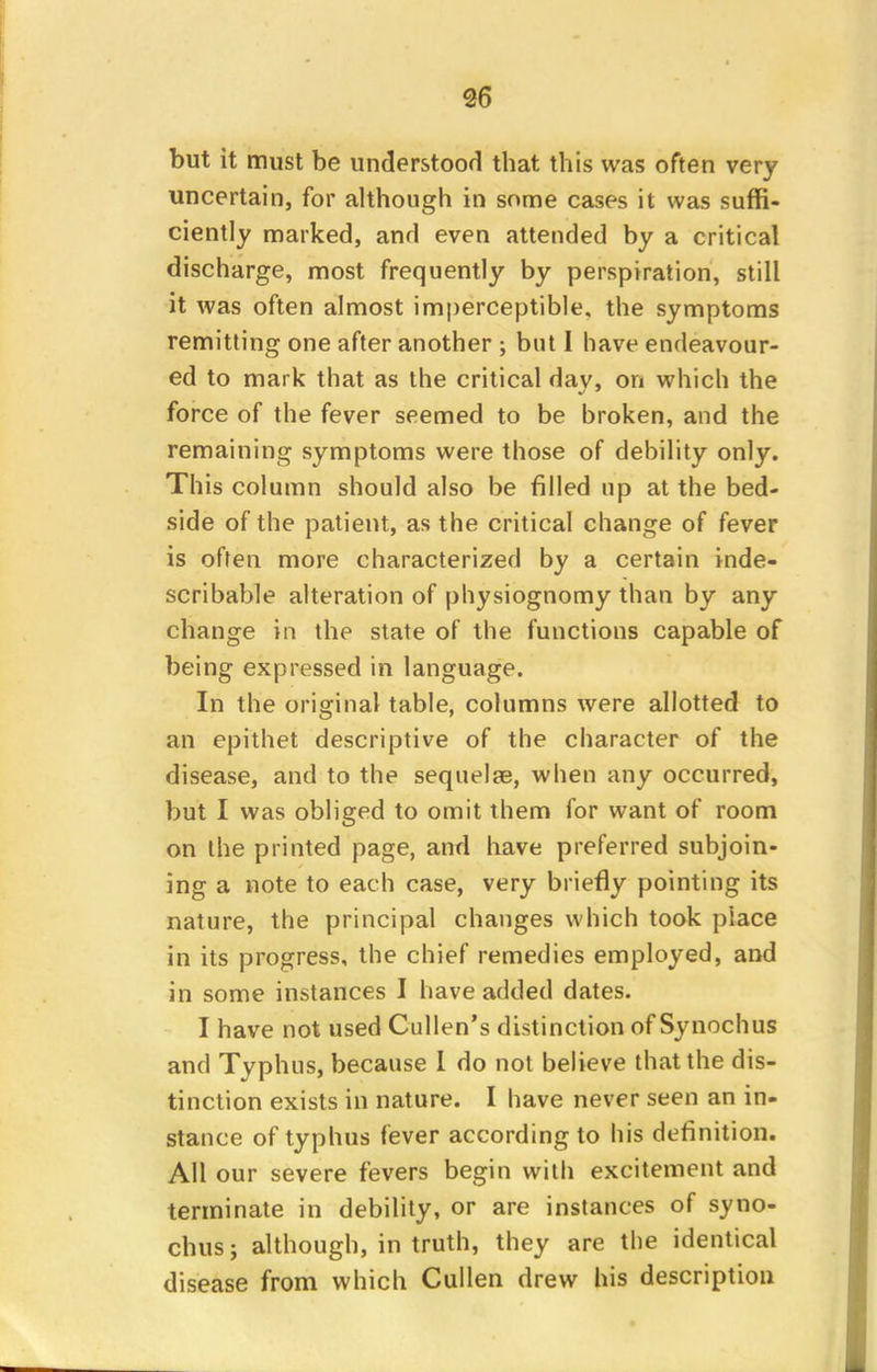 but it must be understood that this was often very uncertain, for although in some cases it was suffi- ciently marked, and even attended by a critical discharge, most frequently by perspiration, still it was often almost imperceptible, the symptoms remitting one after another ; but I have endeavour- ed to mark that as the critical day, on which the force of the fever seemed to be broken, and the remaining symptoms were those of debility only. This column should also be filled up at the bed- side of the patient, as the critical change of fever is often more characterized by a certain inde- scribable alteration of physiognomy than by any change in the state of the functions capable of being expressed in language. In the original table, columns were allotted to an epithet descriptive of the character of the disease, and to the sequelae, when any occurred, but I was obliged to omit them for want of room on the printed page, and have preferred subjoin- ing a note to each case, very briefly pointing its nature, the principal changes which took place in its progress, the chief remedies employed, and in some instances I have added dates. I have not used Cullen's distinction of Synochus and Typhus, because I do not believe that the dis- tinction exists in nature. I have never seen an in- stance of typhus fever according to his definition. All our severe fevers begin with excitement and terminate in debility, or are instances of syno- chus ; although, in truth, they are the identical disease from which Cullen drew his description