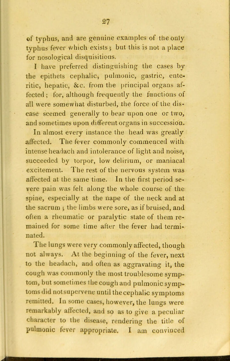 of typhus, and are genuine examples of the only typhus fever vVhich exists 5 but this is not a place for nosological disquisitions. I have preferred distinguishing the cases by the epithets cephalic* pulmonic, gastric, ente- ritic, hepatic, &c. from the principal organs af- fected ; for, although frequently the functions of ail were somewhat disturbed, the force of the dis- ease seemed generally to bear upon one or two, and sometimes upon different organs in succession. In almost every instance the head was greatly affected. The fever commonly commenced with intense headach and intolerance of light and noise, succeeded by torpor, low delirium, or maniacal excitement. The rest of the nervous system was affected at the same time. In the first period se- vere pain was felt along the whole course of the spine, especially at the nape of the neck and at the sacrum > the limbs were sore, as if bruised, and often a rheumatic or paralytic state of them re- mained for some time after the fever had termi- nated. The lungs were very commonly affected, though not always. At the beginning of the fever, next to the headach, and often as aggravating it, the cough was commonly the most troublesome symp- tom, but sometimes the cough and pulmonic symp- toms did notsupervene until the cephalic symptoms remitted. In some cases, however, the lungs were remarkably affected, and so as to give a peculiar character to the disease, rendering the title of pulmonic fever appropriate. I am convinced