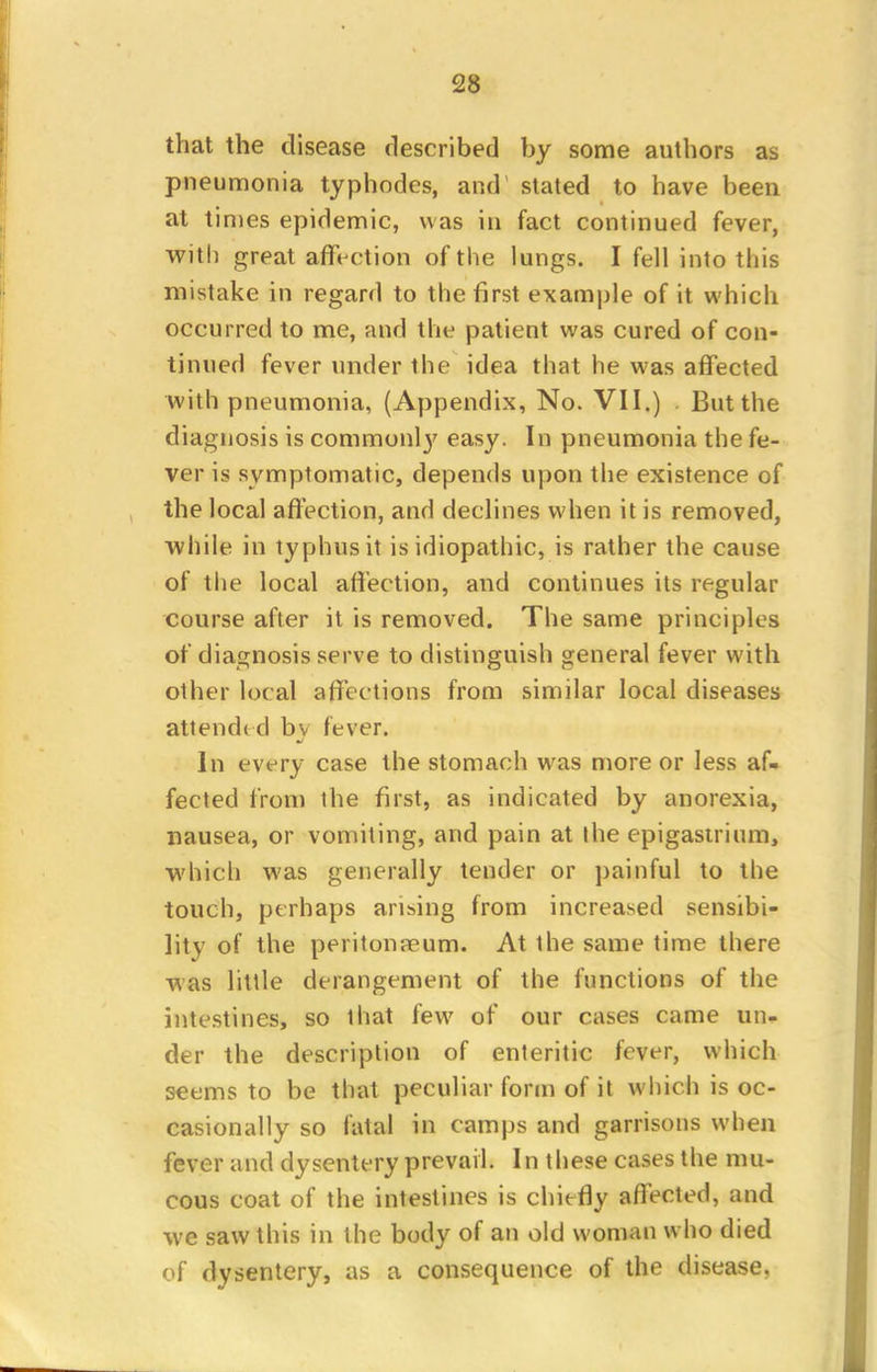 that the disease described by some authors as pneumonia typhodes, and stated to have been at times epidemic, was in fact continued fever, with great affection of the lungs. I fell into this mistake in regard to the first example of it which occurred to me, and the patient was cured of con- tinued fever under the idea that he was affected with pneumonia, (Appendix, No. VII.) . But the diagnosis is commonl}' easy. In pneumonia the fe- ver is symptomatic, depends upon the existence of the local affection, and declines when it is removed, while in typhus it is idiopathic, is rather the cause of the local affection, and continues its regular course after it is removed. The same principles of diagnosis serve to distinguish general fever with other local affections from similar local diseases attended bv fever. In every case the stomach was more or less af- fected from the first, as indicated by anorexia, nausea, or vomiting, and pain at ihe epigastrium, which was generally tender or painful to the touch, perhaps arising from increased sensibi- lity of the peritonaeum. At the same time there was little derangement of the functions of the intestines, so that few of our cases came un- der the description of enteritic fever, which seems to be that peculiar form of it which is oc- casionally so fatal in camps and garrisons when fever and dysentery prevail. In these cases the mu- cous coat of the intestines is chiefly affected, and we saw this in the body of an old woman who died of dysentery, as a consequence of the disease.