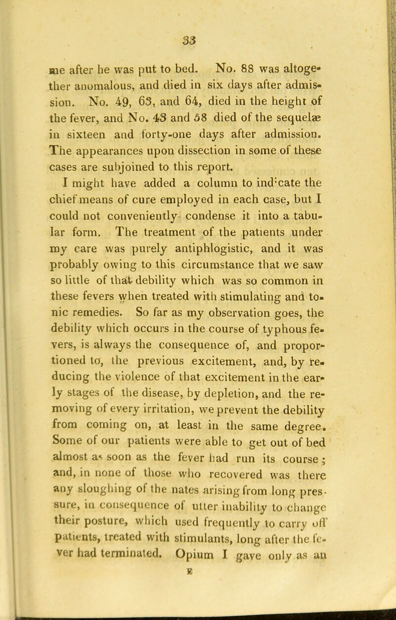 S3 me after he was put to bed. No. 88 was altoge- ther anomalous, and died in six days after admis- sion. No. 49, 63, and 64, died in the height of the fever, and No. 43 and 68 died of the sequelae in sixteen and forty-one days after admission. The appearances upon dissection in some of these cases are subjoined to this report. I might have added a column to indicate the chief means of cure employed in each case, but I could not conveniently- condense it into a tabu- lar form. The treatment of the patients under my care was purely antiphlogistic, and it was probably owing to this circumstance that we saw so little of that debility which was so common in these fevers when treated with stimulating and to- nic remedies. So far as my observation goes, the debility which occurs in the course of typhous fe- vers, is always the consequence of, and propor- tioned to, the previous excitement, and, by re- ducing the violence of that excitement in the ear- ly stages of the disease, by depletion, and the re- moving of every irritation, we prevent the debility from coming on, at least in the same degree. Some of our patients were able to get out of bed almost a< soon as the fever had run its course ; and, in none of those who recovered was there any sloughing of the nates arisingfrom long pres- sure, in consequence of utter inability to change their posture, which used frequently to carry off patients, treated with stimulants, long after the fe- ver had terminated. Opium I gave only as an. B