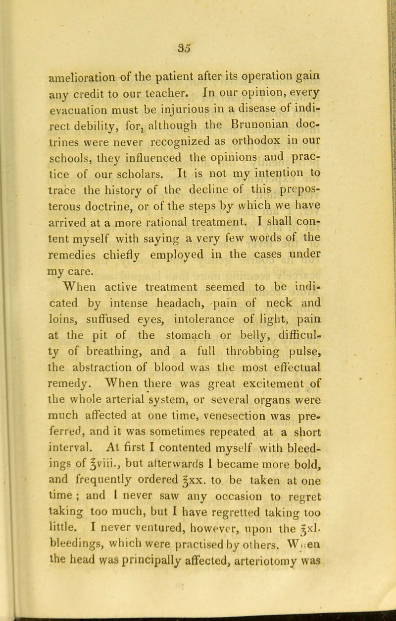amelioration of the patient after its operation gain any credit to our teacher. In our opinion, every evacuation must be injurious in a disease of indi- rect debility, for? although the Brunonian doc- trines were never recognized as orthodox in our schools, they influenced the opinions and prac- tice of our scholars. It is not my intention to trace the history of the decline of this prepos- terous doctrine, or of the steps by which we have arrived at a more rational treatment. I shall con- tent myself with saying a very few words of the remedies chiefly employed in the cases under my care. When active treatment seemed to be indi- cated by intense headach, pain of neck and loins, suffused eyes, intolerance of light, pain at the pit of the stomach or belly, difficul- ty of breathing, and a full throbbing pulse, the abstraction of blood was the most effectual remedy. When there was great excitement of the whole arterial system, or several organs were much affected at one time, venesection was pre- ferred, and it was sometimes repeated at a short interval. At first I contented myself with bleed- ings of ^viii., but alterwards 1 became more bold, and frequently ordered f}xx. to be taken at one time ; and I never saw any occasion to regret taking too much, but I have regretted taking too little. I never ventured, however, upon the ^xl. bleedings, which were practised by others. W.en the head was principally affected, arteriotomy was