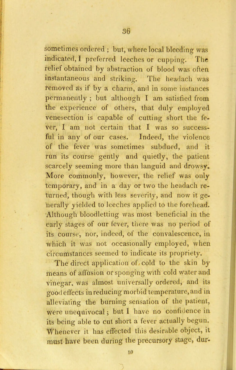 S6 sometimes ordered ; but, where local bleeding was indicated, I preferred leeches or cupping. The relief obtained by abstraction of blood was often instantaneous and striking. The headach was removed as if by a charm, and in some instances permanently ; but although I am satisfied from the experience of others, that duly employed venesection is capable of cutting short the fe- ver, I am not certain that I was so success- ful in any of our cases. Indeed, the violence of the fever was sometimes subdued, and it run its course gently and quietly, the patient scarcely seeming more than languid and drowsy. More commonly, however, the relief was only temporary, and in a day or two the headach re- turned, though with less severity, and now it ge- nerally yielded to leeches applied to the forehead. Although bloodletting was most beneficial in the early stages of our fever, there was no period of its course, nor, indeed, of the convalescence, in which it was not occasionally employed, when circumstances seemed to indicate its propriety. The direct application of cold to the skin by means of affusion or sponging with cold water and vinegar, was almost universally ordered, and its good effects in reducing morbid temperature, and in alleviating the burning sensation of the patient, were unequivocal; but 1 have no confidence in its being able to cut short a fever actually begun. Whenever it has effected this desirable object, it must have been during the precursory stage, dur- 10