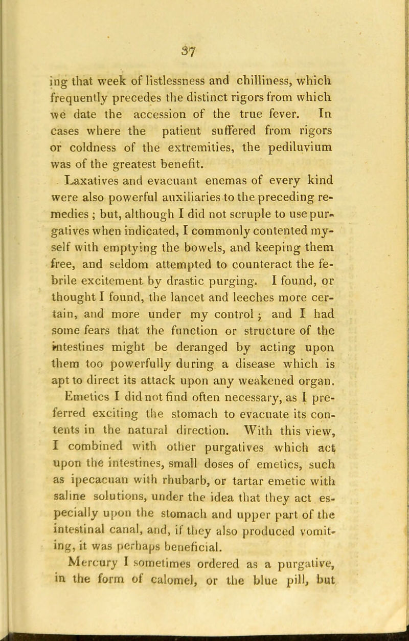 ine that week of listlessness and chilliness, which frequently precedes the distinct rigors from which we date the accession of the true fever. In cases where the patient suffered from rigors or coldness of the extremities, the pediluvium was of the greatest benefit. Laxatives and evacuant enemas of every kind were also powerful auxiliaries to the preceding re- medies ; but, although I did not scruple to use pur- gatives when indicated, I commonly contented my- self with emptying the bowels, and keeping them free, and seldom attempted to counteract the fe- brile excitement by drastic purging. I found, or thought I found, the lancet and leeches more cer- tain, and more under my control ; and I had some fears that the function or structure of the intestines might be deranged by acting upon them too powerfully during a disease which is apt to direct its attack upon any weakened organ. Emetics I did not find often necessary, as I pre- ferred exciting the stomach to evacuate its con- tents in the natural direction. With this view, I combined with other purgatives which act upon the intestines, small doses of emetics, such as ipecacuan with rhubarb, or tartar emetic with saline solutions, under the idea that they act es- pecially upon the stomach and upper part of the intestinal canal, and, if they also produced vomit- ing, it was perhaps beneficial. Mercury I sometimes ordered as a purgative, in the form of calomel, or the blue pill, but