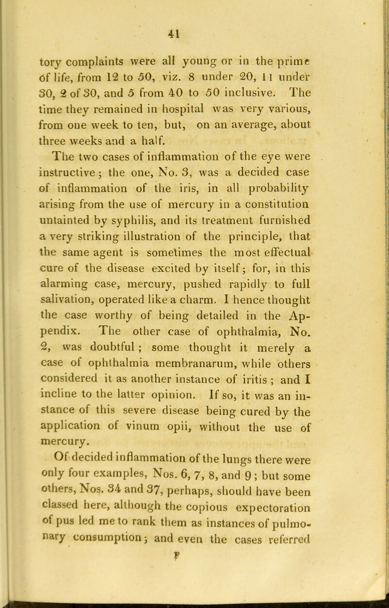tory complaints were all young or in the prime Of life, from 12 to 50, viz. 8 under 20, 11 under 30, 2 of 30, and 5 from 40 to 50 inclusive. The time they remained in hospital was very various, from oue week to ten, but, on an average, about three weeks and a half. The two cases of inflammation of the eye were instructive; the one, No. 3, was a decided case of inflammation of the iris, in all probability arising from the use of mercury in a constitution untainted by syphilis, and its treatment furnished a very striking illustration of the principle, that the same agent is sometimes the most effectual cure of the disease excited by itself; for, in this alarming case, mercury, pushed rapidly to full salivation, operated like a charm. 1 hence thought the case worthy of being detailed in the Ap- pendix. The other case of ophthalmia, No. 2, was doubtful ; some thought it merely a case of ophthalmia membranarum, while others considered it as another instance of iritis ; and I incline to the latter opinion. If so, it was an in- stance of this severe disease being cured by the application of vinum opii, without the use of mercury. Of decided inflammation of the lungs there were only four examples, Nos. 6, 7, 8, and 9 ; but some others, Nos. 34 and 37, perhaps, should have been classed here, although the copious expectoration of pus led me to rank them as instances of pulmo- nary consumption; and even the cases referred f