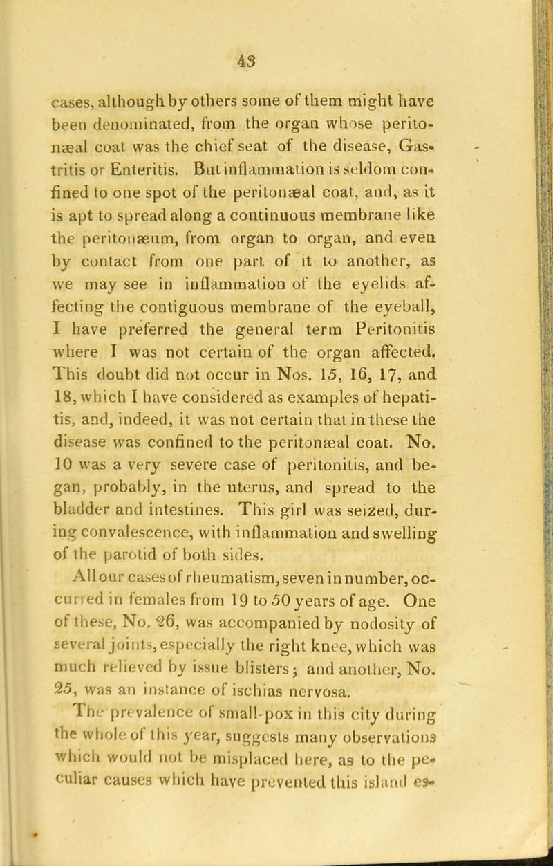 cases, although by others some of them might have been denominated, from the organ whose perito- naeal coat was the chief seat of the disease, Gas- tritis or Enteritis. But inflammation is seldom con- fined to one spot of the peritonaeal coat, and, as it is apt to spread along a continuous membrane like the peritonaeum, from organ to organ, and even by contact from one part of it to another, as we may see in inflammation of the eyelids af- fecting the contiguous membrane of the eyeball, I have preferred the general term Peritonitis where I was not certain of the organ affected. This doubt did not occur in Nos. 15, 16, 17, and 18, which I have considered as examples of hepati- tis, and, indeed, it was not certain that in these the disease was confined to the peritonasal coat. No. 10 was a very severe case of peritonitis, and be- gan, probably, in the uterus, and spread to the bladder and intestines. This girl was seized, dur- ing convalescence, with inflammation and swelling of the parotid of both sides. Allour casesof rheumatism,seven innumber, oc- curred in females from 19 to 50 years of age. One of these, No. 26, was accompanied by nodosity of several joints, especially the right knee, which was much relieved by issue blisters; and another, No. 25, was an instance of ischias nervosa. The prevalence of small-pox in this city during the whole of this year, suggests many observations which would not be misplaced here, as to the pe- culiar causes which have prevented this island e*.