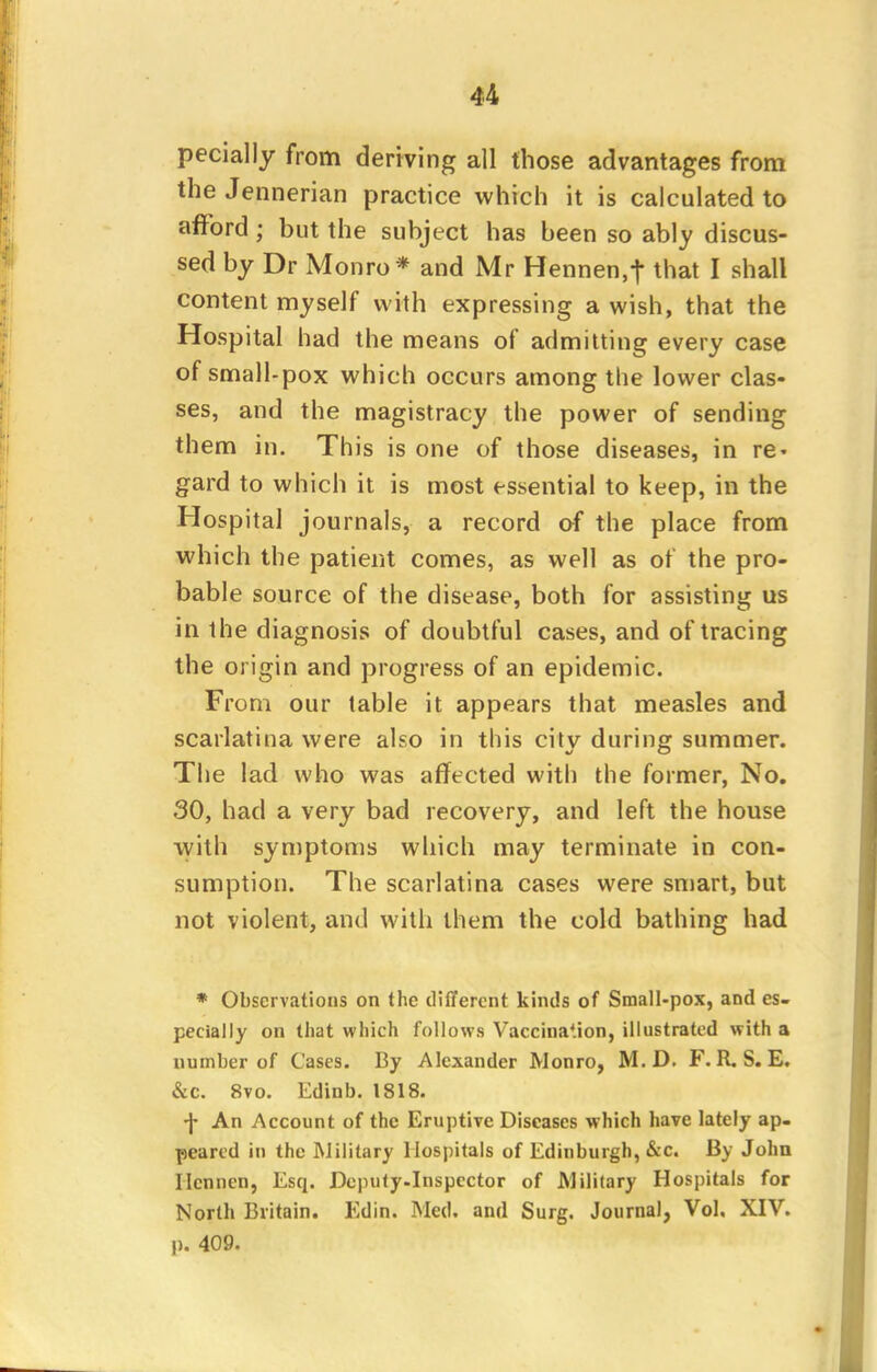 pecially from deriving all those advantages from the Jennerian practice which it is calculated to afford ; but the subject has been so ably discus- sed by Dr Monro* and Mr Hennen,f that I shall content myself with expressing a wish, that the Hospital had the means of admitting every case of small-pox which occurs among the lower clas- ses, and the magistracy the power of sending them in. This is one of those diseases, in re« gard to which it is most essential to keep, in the Hospital journals, a record of the place from which the patient comes, as well as of the pro- bable source of the disease, both for assisting us in the diagnosis of doubtful cases, and of tracing the origin and progress of an epidemic. From our table it appears that measles and scarlatina were also in this city during summer. The lad who was affected with the former, No. 30, had a very bad recovery, and left the house with symptoms which may terminate in con- sumption. The scarlatina cases were smart, but not violent, and with them the cold bathing had * Observations on the different kinds of Small-pox, and es- pecially on that which follows Vaccina'.ion, illustrated with a number of Cases. By Alexander Monro, M. D. F. R. S. E. &C. 8vo. Edinb. 1818. •J- An Account of the Eruptive Diseases which have lately ap- peared in the Military Hospitals of Edinburgh, &c. By John Ilcnncn, Esq. Deputy.Inspector of Military Hospitals for North Britain. Edin. Med. and Surg. Journal, Vol, XIV. p. 409.