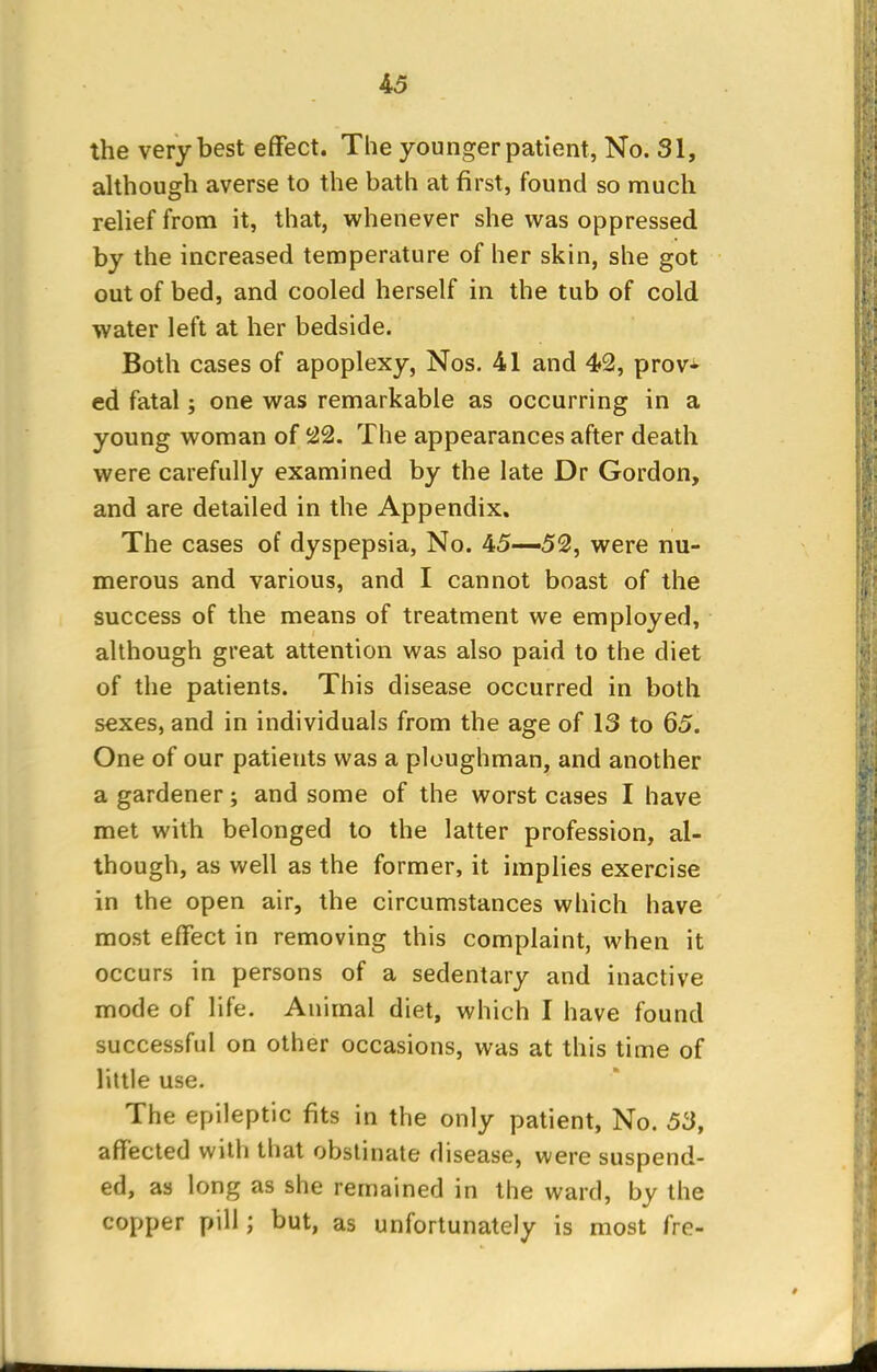 the very best effect. The younger patient, No. 31, although averse to the bath at first, found so much relief from it, that, whenever she was oppressed by the increased temperature of her skin, she got out of bed, and cooled herself in the tub of cold water left at her bedside. Both cases of apoplexy, Nos. 41 and 42, prov- ed fatal; one was remarkable as occurring in a young woman of 22. The appearances after death were carefully examined by the late Dr Gordon, and are detailed in the Appendix. The cases of dyspepsia, No. 45—52, were nu- merous and various, and I cannot boast of the success of the means of treatment we employed, although great attention was also paid to the diet of the patients. This disease occurred in both sexes, and in individuals from the age of 13 to 65. One of our patients was a ploughman, and another a gardener; and some of the worst cases I have met with belonged to the latter profession, al- though, as well as the former, it implies exercise in the open air, the circumstances which have most effect in removing this complaint, when it occurs in persons of a sedentary and inactive mode of life. Animal diet, which I have found successful on other occasions, was at this time of little use. The epileptic fits in the only patient, No. 53, affected with that obstinate disease, were suspend- ed, as long as she remained in the ward, by the copper pill; but, as unfortunately is most fre-