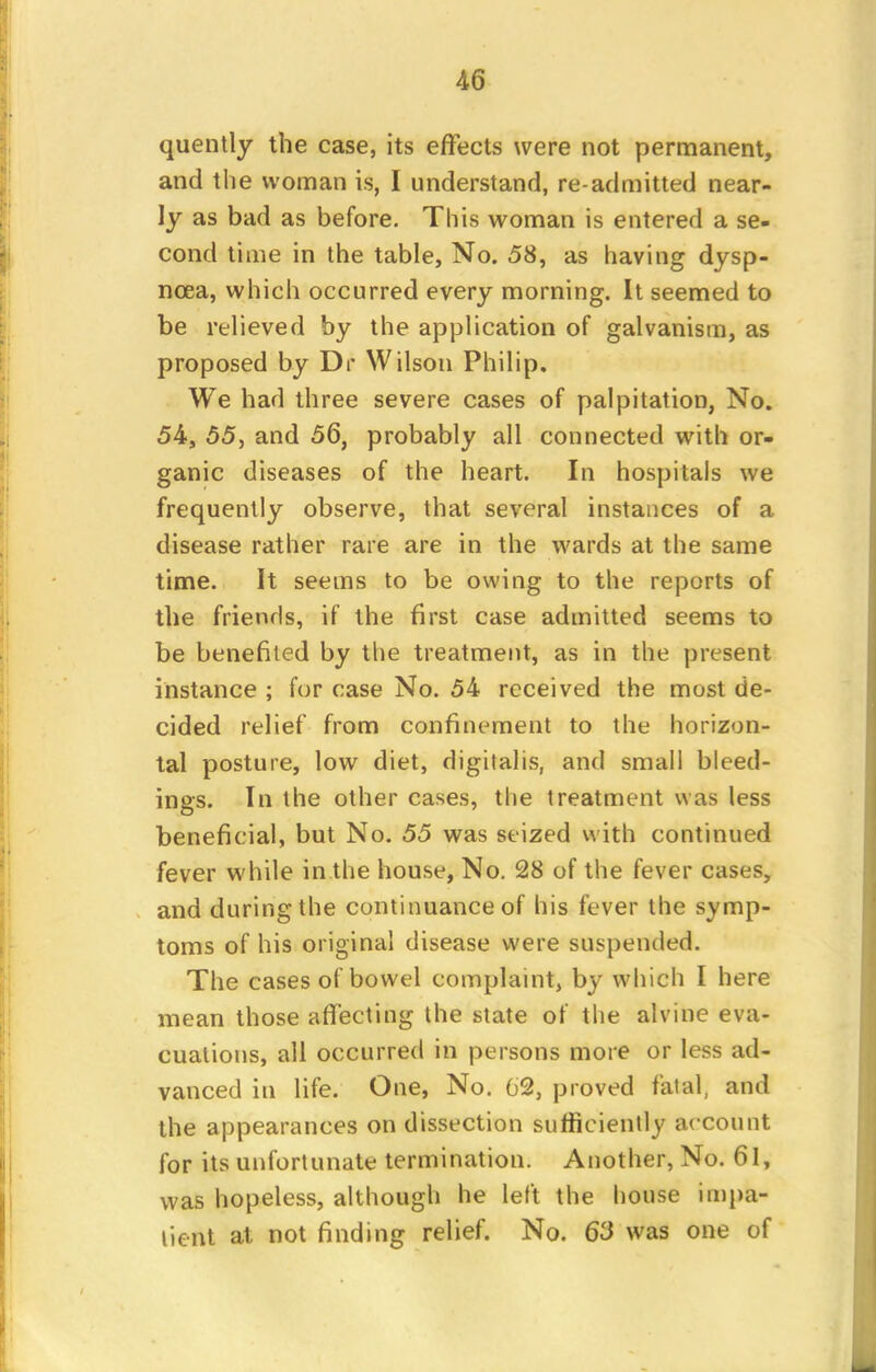 quently the case, its effects were not permanent, and the woman is, I understand, re admitted near- ly as bad as before. This woman is entered a se- cond time in the table, No. 58, as having dysp- noea, which occurred every morning. It seemed to be relieved by the application of galvanism, as proposed by Dr Wilson Philip. We had three severe cases of palpitation, No. 54, 55, and 56, probably all connected with or- ganic diseases of the heart. In hospitals we frequently observe, that several instances of a disease rather rare are in the wards at the same time. It seems to be owing to the reports of the friends, if the first case admitted seems to be benefited by the treatment, as in the present instance ; for case No. 54 received the most de- cided relief from confinement to the horizon- tal posture, low diet, digitalis, and small bleed- ings. In the other cases, the treatment was less beneficial, but No. 55 was seized with continued fever while in the house, No. 28 of the fever cases, and during the continuance of his fever the symp- toms of his original disease were suspended. The cases of bowel complaint, by which I here mean those affecting the state of the alvine eva- cuations, all occurred in persons more or less ad- vanced in life. One, No. 62, proved fatal, and the appearances on dissection sufficiently account for its unfortunate termination. Another, No. 61, was hopeless, although he left the house iinpa- tient at not finding relief. No. 63 was one of