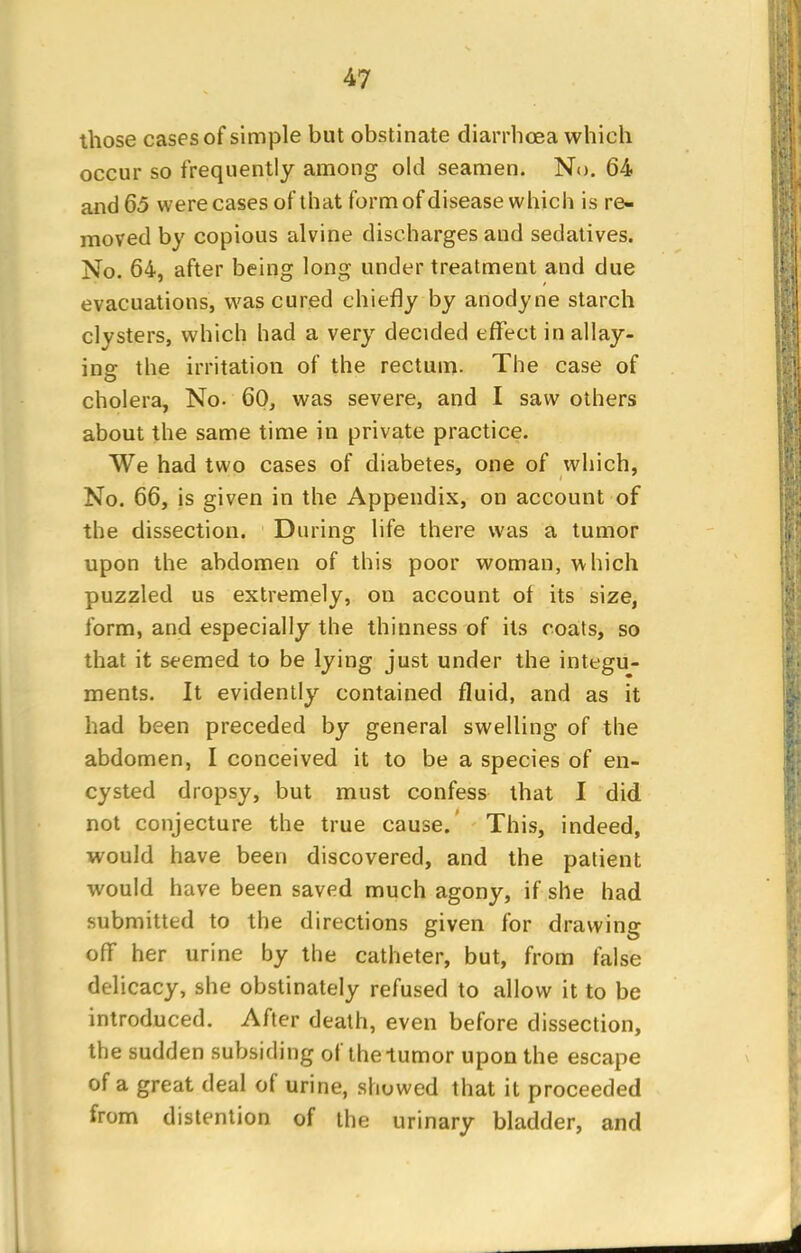 those cases of simple but obstinate diarrhoea which occur so frequently among old seamen. No. 64 and 65 were cases of that form of disease which is re- moved by copious alvine discharges and sedatives. No. 64, after being long under treatment and due evacuations, was cured chiefly by anodyne starch clysters, which had a very decided effect in allay- ing the irritation of the rectum. The case of cholera, No- 60, was severe, and I saw others about the same time in private practice. We had two cases of diabetes, one of which, No. 66, is given in the Appendix, on account of the dissection. During life there was a tumor upon the abdomen of this poor woman, which puzzled us extremely, on account of its size, form, and especially the thinness of its coats, so that it seemed to be lying just under the integu- ments. It evidently contained fluid, and as it had been preceded by general swelling of the abdomen, I conceived it to be a species of en- cysted dropsy, but must confess that I did not conjecture the true cause. This, indeed, would have been discovered, and the patient would have been saved much agony, if she had submitted to the directions given for drawing off her urine by the catheter, but, from false delicacy, she obstinately refused to allow it to be introduced. After death, even before dissection, the sudden subsiding of the tumor upon the escape of a great deal of urine, showed that it proceeded from distention of the urinary bladder, and