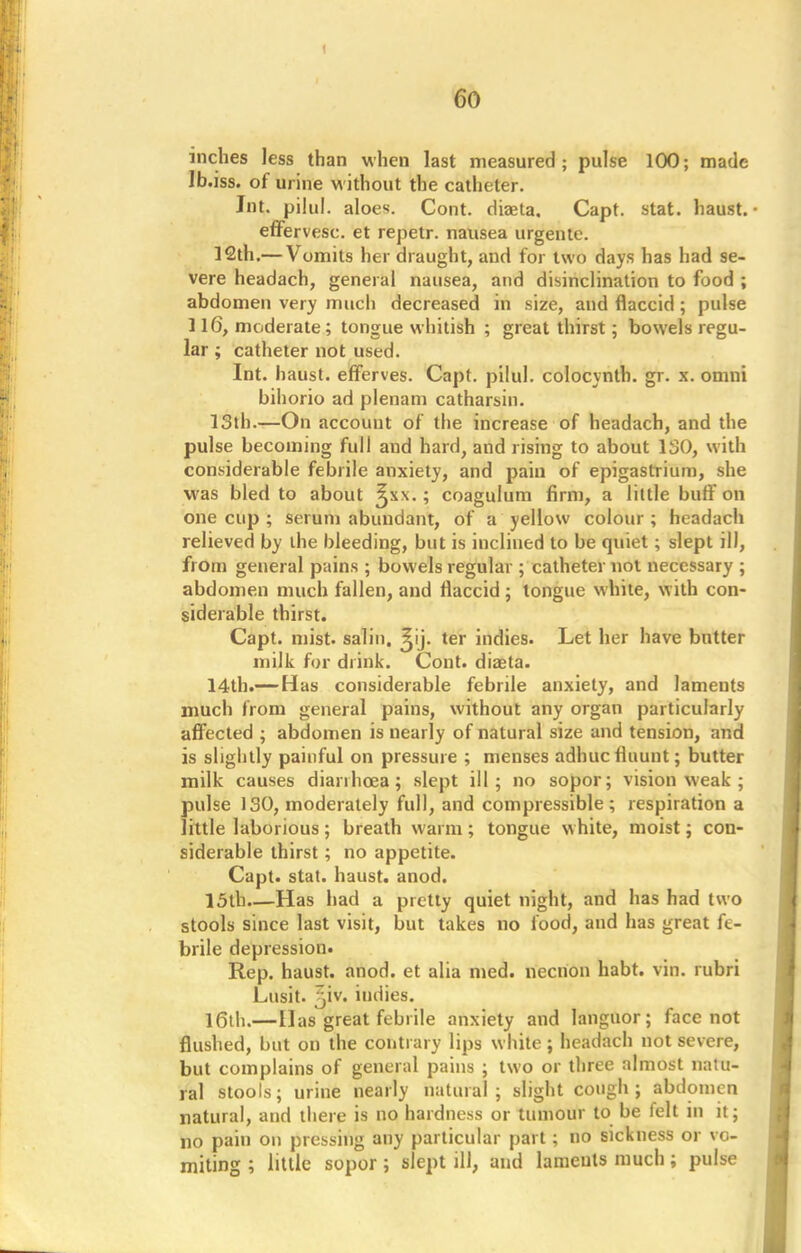 inches less than when last measured; pulse 100; made Ib.iss. of urine without the catheter. Jnt. pilul. aloe*. Cont. diaeta. Capt. stat. haust.- effervesc. et repetr. nausea urgente. 12th.— Vomits her draught, and for two days has had se- vere headach, general nausea, and disinclination to food ; abdomen very much decreased in size, and flaccid; pulse 116, moderate; tongue whitish ; great thirst; bowels regu- lar ; catheter not used. Int. haust. efferves. Capt. pilul. colocynth. gr. x. omni bihorio ad plenam catharsin. 13th.—On accouut of the increase of headach, and the pulse becoming full and hard, and rising to about 130, with considerable febrile anxiety, and pain of epigastrium, she was bled to about ^x\.; coagulum firm, a little buff on one cup ; serum abundant, of a yellow colour ; headach relieved by the bleeding, but is inclined to be quiet ; slept ill, from general pains ; bowels regular; catheter not necessary ; abdomen much fallen, and flaccid ; tongue white, with con- siderable thirst. Capt. mist, salin. ^ij. ter indies. Let her have butter milk for drink. Cont. diasta. 14th.— Has considerable febrile anxiety, and laments much from general pains, without any organ particularly affected ; abdomen is nearly of natural size and tension, and is slightly painful on pressure ; menses adhuc flaunt; butter milk causes dianhcea; slept ill; no sopor; vision weak; pulse 130, moderately full, and compressible; respiration a little laborious ; breath warm ; tongue white, moist; con- siderable thirst; no appetite. Capt. stat. haust. anod. 15th Has had a pretty quiet night, and has had two stools since last visit, but takes no food, and has great fe- brile depression. Rep. haust. anod. et alia med. necnon habt. vin. rubri Lusit. ^iv. indies. 16th.—Has great febrile anxiety and languor; face not flushed, but on the contrary lips white; headach not severe, but complains of general pains ; two or three almost natu- ral stools; urine nearly natural; slight cough; abdomen natural, and there is no hardness or tumour to be felt in it; no pain on pressing any particular part; no sickness or vo- miting ; little sopor; slept ill, and lameuts much; pulse