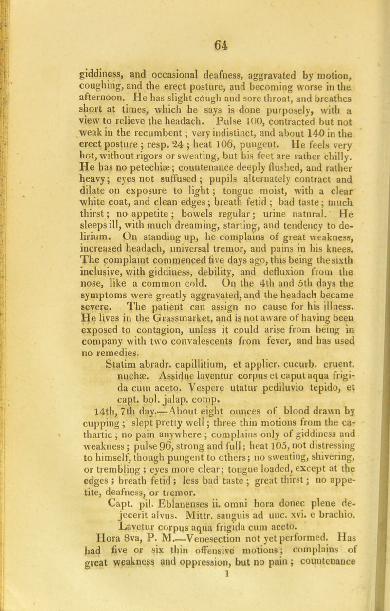 giddiness, and occasional deafness, aggravated by motion, coughing, and the erect posture, and becoming worse in the afternoon. He has slight cough and sore throat, and breathes short at times, which he says is done purposely> with a view to relieve the headach. Pulse 100, contracted but not weak in the recumbent; very indistinct, and about 140 in the erect posture ; resp. 24 ; heat 106, pungent. He feels very hot, without rigors or sweating, but his feet are rather chilly. He has no petechias; countenance deeply flushed, and rather heavy; eyes not suffused ; pupils alternately contract and dilate on exposure to light; tongue moist, with a clear white coat, and clean edges; breath fetid ; bad taste; much thirst; no appetite; bowels regular; urine natural. He sleeps ill, with much dreaming, starting, and tendency to de- lirium. On standing up, he complains of great weakness, increased headach, universal tremor, and pains in his knees. The complaint commenced live days ago, this being thesixth inclusive, with giddiness, debility, and defluxion from the nose, like a common cold. On the 4th and 5th days the symptoms were greatly aggravated, and the headach became severe. The patient can assign no cause for his illness. He lives in the Grassmarket, and is not aware of having been exposed to contagion, unless it could arise from being in company with two convalescents from fever, and has used no remedies. Statim abradr. capillitium, et applicr. cucurb. cruent. nuchas. Assidue laventur corpus et caput aqua frigi- da cum aceto. Vespere utatur pediluvio tepido, et capt. bol. jalap, conip. 14th, 7th day.— About eight ounces of blood drawn by cupping ; slept pretty well; three thin motions from the ca- thartic ; no pain anywhere ; complains only of giddiness and weakness; pulse 96, strong and full; heat 105, not distressing to himself, though pungent to others; no sweating, shivering, or trembling ; eyes more clear; tongue loaded, except at the edges ; breath fetid ; less bad taste ; great thirst j no appe- tite, deafness, or tremor. Capt. pil. Eblanenses ii. omni hora donee plene de- jecerit alvus. Mittr. sanguis ad unc. xvi. e brachio. JLavetur corpus aqua frigida cum aceto. Hora 8va, P. M Veuesection not yet performed. Has had five or six thin offensive motions; complains of great weakness and oppression, but no pain ; countenance 1