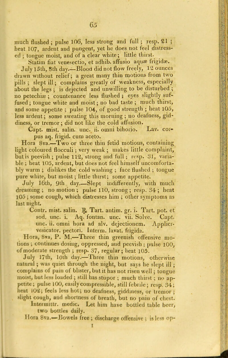 much flushed ; pulse 106, less strong and full ; resp. 21 J beat 107, ardent and pungent, yet he does not feel distress- ed ; tongue moist, and of a clear white; little thirst. Statim fiat venesectio, et adhib. affusio aqua? frigidae. July 15th, Sth day Blood did not flow freely, 12 ounces drawn without relief; a great many thin motions from two pills; slept ill; complains greatly of weakness, especially about the legs ; is dejected and unwilling to be disturbed ; no petechias; countenance less flushed ; eyes slightly suf- fused ; tongue white and moist; no bad taste; much thirst, and some appetite ; pulse 104, of good strength ; heat 105, less ardent; some sweating this morning; no deafness, gid- diness, or tremor; did not like the cold affusion. Capt. mist, salin. unc. ii. oinni bihorio. Lav. cor- pus aq. frigid, cum aceto. Hora 8va.—Two or three thin fetid motions, containing light coloured flocculi; very weak ; makes little complaint, but is peevish ; pulse 112, strong and full ; rtsp. 31, varia- ble ; heat 105, ardent, but does not feel himself uncomforta- bly warm ; dislikes the cold washing ; face flushed ; tongue pure white, but moist; little thirst; some appetite. July 16th, 9th day Slept indifferently, with much dreaming; no motion ; pulse 110, strong; resp. 34 ; heat 105 ; some cough, which distresses him ; other symptoms as last night. Contr. mist, salin. ]$> Tart, antim. gr. i. Tart. pot. et sod. unc. i. Aq. fontan. unc. vii. Solve. Capt. unc. ii. omni hora ad alv. dejectionem. Applicr. vesicator. pectori. Interm. lavat. frigida. Hora, 8va, P. M.—Three thin greenish offensive mo- lions ; continues dosing, oppressed, and peevish ; pulse 100, of moderate strength ; resp. 37, regular; heat 105. July 17th, 10th day.—Three thin motions, otherwise natural ; was quiet through the night, but says he slept ill ; complains of pain of blister, but it has not risen well; tongue moist, but less loaded ; still has stupor ; much thirst; no ap- petite; pulse 100, easily compressible, still febrile; resp. 34; heat 102; feels Jess hot; no deafness, giddiness, or tremor ; slight cough, and shortness of breath, but no pain of chest. Intermittr. medic. Let him have bottled table beer, two bottles daily. Hora 8va.—Jiowels free; discharge offensive ; is less op- I