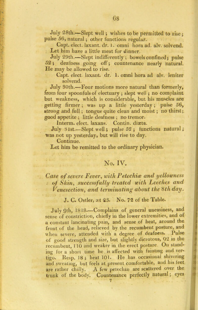 GS July 28th.-~Slept well; wishes to be permitted to rise; pulse 56, natural; other (unctions regular. Capt. elect, laxant. dr. 1. omni hora ad. alv. solvend. Let him have a little meat for dinner. July 29th.—Slept indifferently ; bowels confined; pulse .52; deafness going off; countenance nearly natural. He may be allowed to rise. Capt. elect laxant. dr. 1. omni hora ad alv. leniter solvend. July 30th.—Four motions more natural than formerly, from four spoonfuls of electuary ; slept well; no complaint but weakness, which is considerable, but his muscles are getting firmer; was up a little yesterday; pulse 56, strong and full; tongue quite clean and moist; no thirst; good appetite ; little deafness ; no tremor. Interm. elect, laxans. Contin. diacta. July 31st.—Slept well; pulse 52 ; functions natural; was not up yesterday, but will rise to day. Continue. Let him be remitted to the ordinary physician. No. IV. Case of severe Fever, with Petechia and yellowness o/ Skin, successfully treated with Leeches and Venesection, and terminating about the Sth day. J. C. Ostler, xt S3. No. 72 of the Table. July 9th, IBIS—Complains of general uneasiness, and sense of constriction, chiefly in the lower extremities, and of a constant lancinating pain, and sense of heat, around the front of the head, relieved by the recumbent posture, and when severe, attended with a degree of deafness. Pulse of good strength and size, but slightly diciotous, 02 in the recumbent, 110 and weaker in the erect posture On stand- ing for a short lime he. is affected with fainting and ver- tigo. Resp. 18; heat 101. He has occasional shivering and sweating, but feels at present comfortable, and his leet are ratlier chilly. A few petechia; are scattered over the trunk of the body. Countenance perfectly natural; eyes • 7