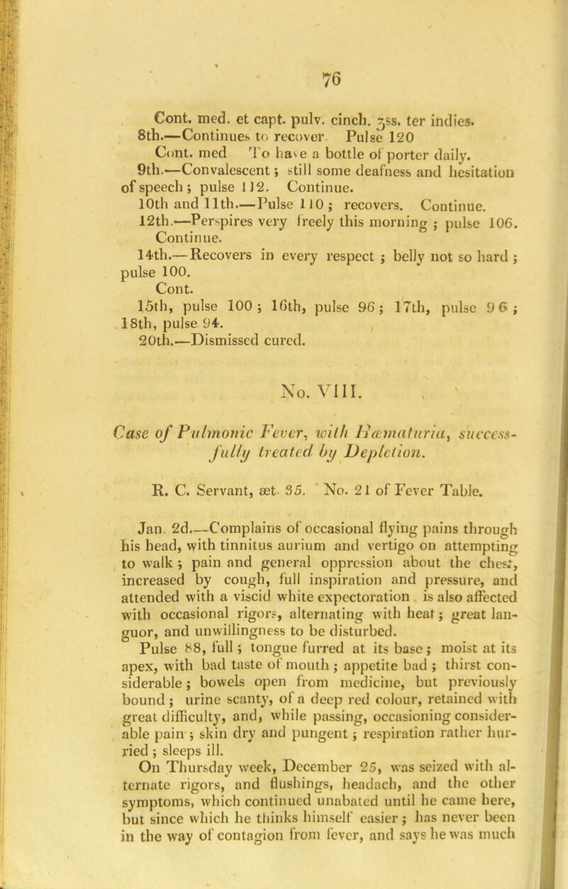 Cont. med. et capt pulv. cinch, ^ss. ter indies. 8th.—Continues to recover Pulse 120 Cont. med To have a bottle of porter daily. 9th.—Convalescent; still some deafness and hesitation of speech ; pulse 112. Continue. 10th and 11th — Pulse 1 JO; recovers. Continue. 12th.—Perspires very Ireely this morning ; pulse 106. Continue. 14th.—Recovers in every respect ; belly not so hard ; pulse 100. Cont. 15th, pulse 100; 16th, pulse 96; 17th, pulse 96; 18th, pulse 94. 20th.—Dismissed cured. No. VIII. Case of Pulmonic Fever, with lucmaturia, success- j'ully heated by Depletion. R. C. Servant, ast 35. No. 21 of Fever Table. Jan. 2d.—Complains of occasional flying pains through his head, with tinnitus aurium and vertigo on attempting to walk ; pain and general oppression about the chesl, increased by cough, full inspiration and pressure, and attended with a viscid white expectoration is also affected with occasional rigors, alternating with heat; great lan- guor, and unwillingness to be disturbed. Pulse ^8, full; tongue furred at its base; moist at its apex, with bad taste of mouth ; appetite bad ; thirst con- siderable ; bowels open from medicine, but previously bound; urine scanty, of a deep red colour, retained with great difficulty, and, while passing, occasioning consider- able pain ; skin dry and pungent; respiration rather hur- ried ; sleeps ill. On Thursday week, December 25, was seized with al- ternate rigors, and flushings, headach, and the other symptoms, which continued unabated until he came here, but since which he thinks himself easier; has never been in the way of contagion from lever, and says he was much