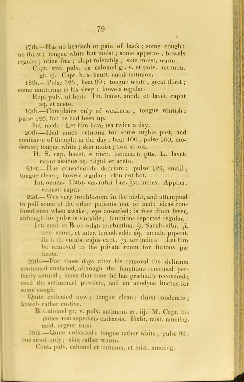 17th Has no headach or pain of back ; some cough; no ihi.st; tongue white but moist; some appetite ; bowels regular; urine free ; slept tolerably ; skin moist, warm. Capt. stat. pulv. ex calomel gr. v. et pulv. antimon. gr. iij. Capt. h. s. haust. anod. antimon. 18th.— Pulse 12fo; heat 99 ; tongue white; great thirst; florae muttering in his sleep ; bowels regular. Rep. pulv. ut lieri. Int. haust. anod. et lavet. caput aq. et aceto. 1 Qi 1;.—Complains only of weakness ; tongue whitish ; puist- 1^6, but he had been up. Int. mecl. Let him have tea twice a day. 20th—Had much delirium for some nights past, and contusion of thought in the day ; heat 100 ; pulse 100, mo- derate ; tongue white ; skin moist ; two stools. H. S. cap. haust. e tinct. lactucarii gtts. L. lavet. caput assidue aq. frigid, et aceto. 21st.—Has considerable delirium; pulse 122, small; tongue clean ; bowels regular ; skin not hot. Int. omnia. Habt. vin. rubri Lus. ^vi. indies. Applicr. vesical capiti. 22d.— Was very troublesome in the night, and attempted to pull some of the other patients out of bed ; ideas con- fused even when awake; eye unsettled; is free from fever, although his pulse is variable; functions reported regular. Int. med. et ol. volat. terebinthin. 5i. Sacch. aibi. Si. tere. simul, et inter, terend. adde aq. menth. pipent. lb. i. ft. emuls. cujus capt. ^i ter indies. Let him be removed to the piivate room for furious pa- tients. 29th.—For three days after his removal the delirium continued unabated, although the functions remained per- fectly natural: since that lime he has gradually recovered; used the antimomal powders, and an anod)ue Jinctus for some cough. Quite collected now ; tongue clean ; thirst moderate ; bowel- rather costive. Y/c Lalomel gr. v. pulv. antimon. gr. iij. M. Capt. bis mdies nwtmperven*catharsis. Habt. mist, mueilag. acid, urgent, tussi. 30th.—Quite collectedj tongue rather white; pulse 92 ; one stool only ; skin rather warm. Cont. pulv. calomel ct antimon. ct mist, mueilag.