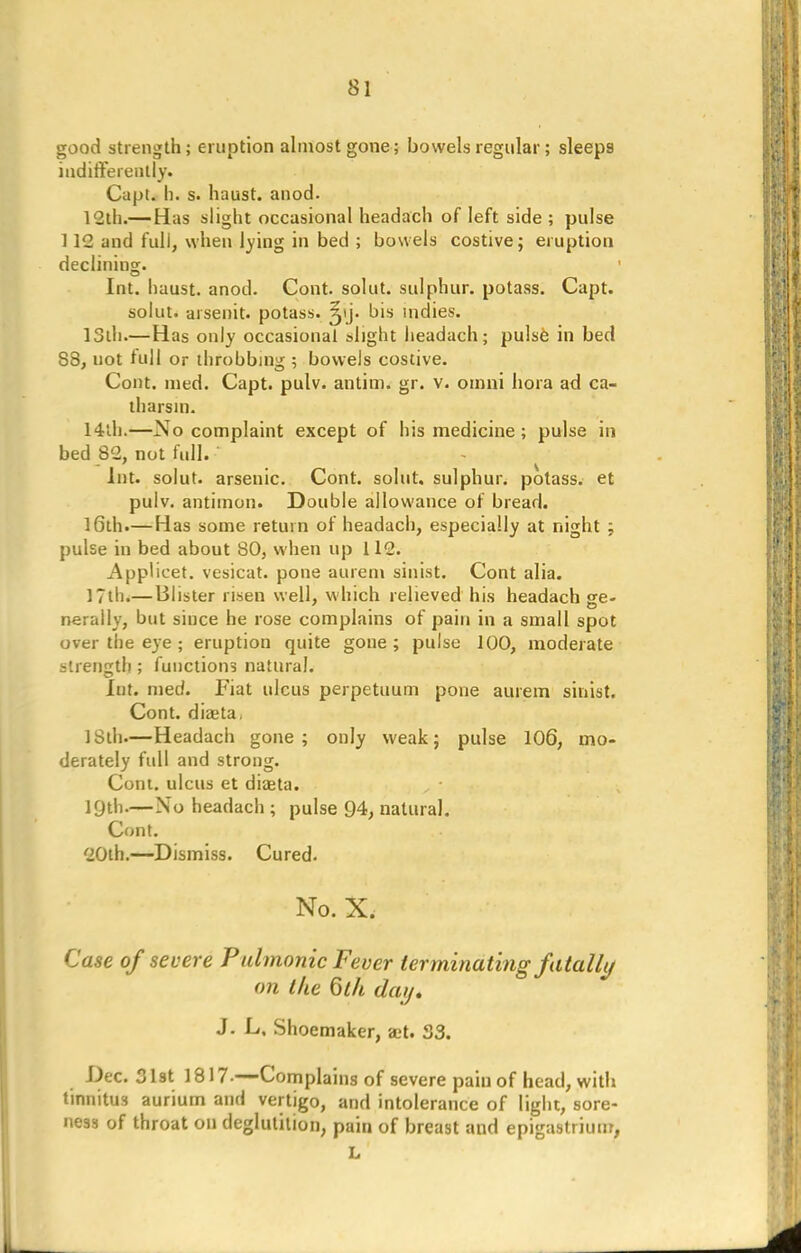 good strength; eruption almost gone; bowels regular; sleeps indifferently. Capt. h. s. haust. anod. 12th.— Has slight occasional headach of left side ; pulse 112 and full, when lying in bed ; bowels costive; eruption declining. ' Int. haust. anod. Cont. solut. sulphur, potass. Capt. solut. arsenit. potass, ^ij. bis indies. 13th.—Has only occasional slight headach; pulsfe in bed S8, not full or throbbing ; bowels costive. Cont. med. Capt. pulv. antim. gr. v. omni bora ad ca- tharsin. 14th.—No complaint except of his medicine; pulse in bed 82, not full. • Int. solut. arsenic. Cont. solut. sulphur, potass, et pulv. antimon. Double allowance of bread. 16th.— Has some return of headach, especially at night ; pulse in bed about 80, when up 112. Applicet. vesicat. pone aurem sinist. Cont alia. 17th.— Blister risen well, which relieved his headach sre- nerally, but since he rose complains of pain in a small spot over the eye ; eruption quite gone ; pulse 100, moderate strength ; functions natural. Int. med. Fiat ulcus perpetuum pone aurem sinist. Cont. diaita, 18th—Headach gone; only weak; pulse 106, mo- derately full and strong. Com. ulcus et diaita. 19th-—No headach ; pulse 94, natural. Cont. 20lh.—Dismiss. Cured. No. X. Case of severe Pulmonic Fever terminating fatally on the Qth day. J. L. Shoemaker, a;t. S3. Dec. 31st 1817-—Complains of severe pain of head, with tinnitus aurium and vertigo, and intolerance of light, sore- ness of throat on deglutition, pain of breast and epigastrium, L