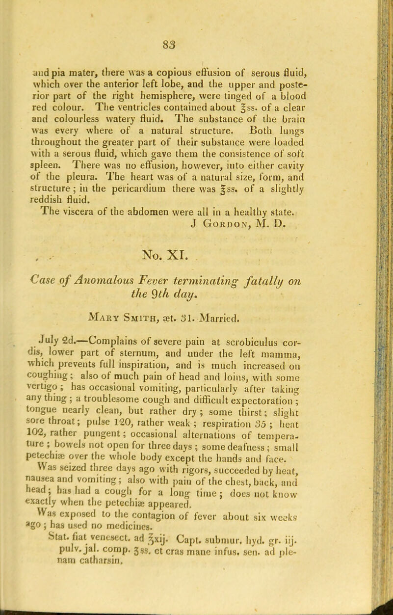 and pia mater, there was a copious effusion of serous fluid, which over the anterior left lobe, and the upper and poste- rior part of the right hemisphere, were tinged of a blood red colour. The ventricles contained about §ss. of a clear and colourless watery fluid. The substance of the brain was every where of a natural structure. Both lungs throughout the greater part of their substance were loaded with a serous fluid, which gave them the consistence of soft spleen. There was no effusion, however, into either cavity of the pleura. The heart was of a natural size, form, and structure; in the pericardium there was §ss. of a slightly reddish fluid. The viscera of the abdomen were all in a healthy state. J Gordon, M. D. . , No. XI. Case of Anomalous Fever terminating fatally on the 9th clay. Mary Smith, ast. 81. Married. July 2d.—Complains of severe pain at scrobiculus cor- dis, lower part of sternum, and under the left mamma, which prevents full inspiration, and is much increased on coughing ; also of much pain of head and loins, with some vertigo ; has occasional vomiting, particularly after taking any thing ; a troublesome cough and difficult expectoration ; tongue nearly clean, but rather dry; some thirst; slight sore throat; pulse 120, rather weak ; respiration 35 ; heat 102, rather pungent; occasional alternations of tempera- ture ; bowels not open for three days ; some deafness; small petechia: over the whole body except the hands and lace. Was seized three days ago with rigors, succeeded by heat, nausea and vomiting; also with pain of the chest, back, and' head; has had a cough for a long time; does not know exactly when the petechia? appeared. Was exposed to the contagion of fever about six weeks ago ; has used no medicines. Stat, fiat venesect, ad ^xij. Capt. submur. hyd. gr. iij. pulv. jal. comp. ct cras mane jnfUSt sen. a,| p|e. nam catharsin.