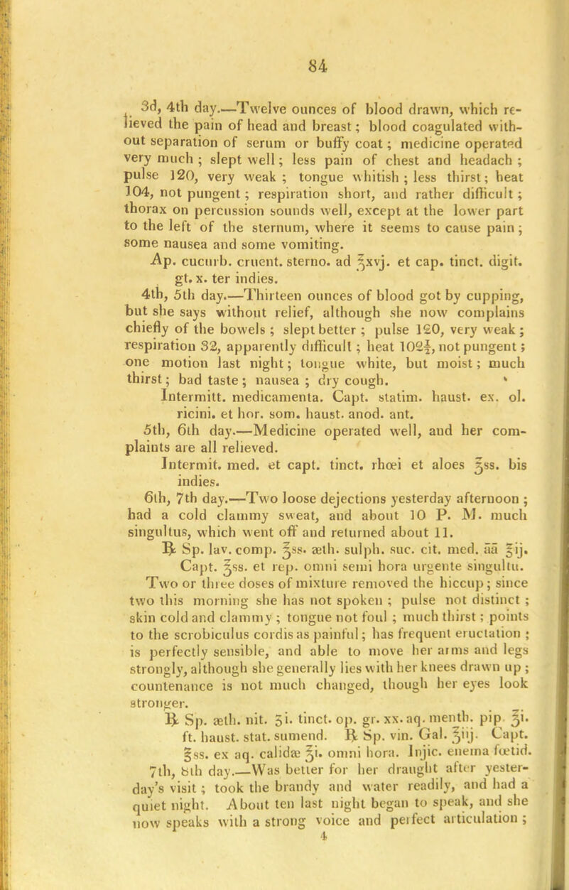 3d, 4th day.—Twelve ounces of blood drawn, which re- lieved the pain of head and breast; blood coagulated with- out separation of serum or buffy coat; medicine operated very much ; slept well; less pain of chest and headach ; pulse 120, very weak; tongue whitish ; less thirst; heat 104, not pungent; respiration short, and rather difficult; thorax on percussion sounds well, except at the lower part to the left of the sternum, where it seems to cause pain; some nausea and some vomiting. -Ap. cuciu b. cruent. sterno. ad ^xvj. et cap. tinct. digit, gt. x. ter indies. 4th, 5th day.—Thirteen ounces of blood got by cupping, but she says without relief, although she now complains chiefly of the bowels ; slept better ; pulse 120, very weak; respiration 32, apparently difficult; heat 102$, not pungent; one motion last night; tongue white, but moist; much thirst; bad taste ; nausea ; dry cough. » Intermitt. medicamenta. Capt. statim. haust. ex. ol. ricini. et hor. som. haust. anod. ant. 5th, 6th day.—Medicine operated well, aud her com- plaints are all relieved. Intermit, med. et capt. tinct. rhcei et aloes ^ss. bis indies. 6lh, 7th day.—Two loose dejections yesterday afternoon ; had a cold clammy sweat, and about 10 P. M. much singultus, which went off and returned about 11. I£ Sp. lav.comp. ^ss. aeth. sulph. sue. cit. med. aa §ij. Capt. 3SS. et rep. omni semi hora urgente singultu. Two or three doses of mixture removed the hiccup; since two this morning she has not spoken ; pulse not distinct ; skin cold and clammy ; tongue not foul ; much thirst; points to the scrobiculus cordis as painful; has frequent eructation ; is perfectly sensible, and able to move her arms and legs strongly, although she generally lies with her knees drawn up ; countenance is not much changed, though her eyes look stronger. & Sp. aeth. nit. 51. tinct. op. gr. xx.aq. menth. pip ^i. ft. haust. stat. sumend. 1£ Sp. vin. Gal. ^'j- Capt. §ss. ex aq. calidaj %u omni hora. lnjic. enema foetid. 7th, bth day—Was better for her draught after yester- day's visit; took the brandy and water readily, and had a quiet night. About ten last night began to speak, and she now speaks with a strong voice and peifect articulation;