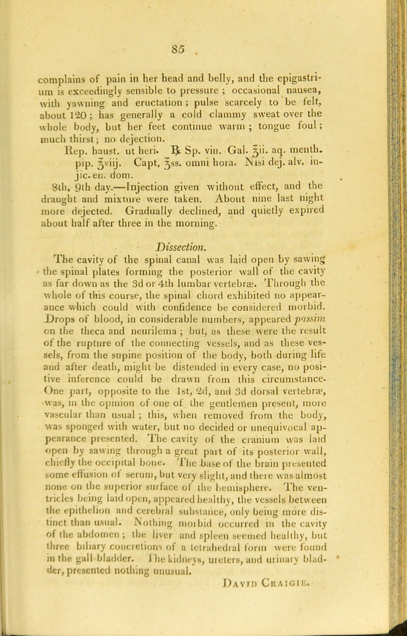 complains of pain in her head and belly, and the epigastri- um is exceedingly sensible to pressure ; occasional nausea, with yawning and eructation ; pulse scarcely to be felt, about 120 ; has generally a cold clammy sweat over the wliole body, but her feet continue warm ; tongue foul; much thirst; no dejection. Rep. haust. ut heri. I£ Sp. vin. Gal. ^ii. aq. menth. pip. 5viij. Capt, ^ss. omui hora. ISisi dej. alv. in- jic en. dom. 8th, 9th day.—Injection given without effect, and the draught and mixture were taken. About nine last night more dejected. Gradually declined, and quietly expired about half after three in the morning. Dissection. The cavity of the spinal canal was laid open by sawing the spinal plates forming the posterior wall of the cavity as far dowu as the 3d or 4th lumbar vertebras. Through the whole of this course, the spinal chord exhibited no appear- ance which could with confidence be considered morbid. Drops of blood, in considerable numbers, appeared passim on the theca and neurilema ; but, as these were the result of the rupture of the connecting vessels, and as these ves- sels, from the supine position of the body, both during life and after death, might be distended in every case, no posi- tive inference could be drawn from this circumstance. One part, opposite to the 1st, 2d, and 3d dorsal vertebra?, was, in the opinion of one of the gentlemen present, more vascular than usual ; this, when removed from the body, was sponged with water, but no decided or unequivocal ap- pearance presented. The cavity of the cranium was laid open by sawing through a great part of its posterior wall, chiefly the occipital bone. The base of the brain presented some effusion of serum, but very slight, and there was almost none on the superior surface of the hemisphere. The ven- tricles being laid open, appeared healthy, the vessels between the epithelion and cerebial substance, only being more dis- tinct than usual. Nothing mo)bid occurred m the cavity of the abdomen ; the liver and spleen seemed healthy, but three bdiary concretions of a tetrahedial form were found in the gall bladder. 1 he kidneys, ureters, and urinary blad- der, presented nothing unusual. David Ckaigik.