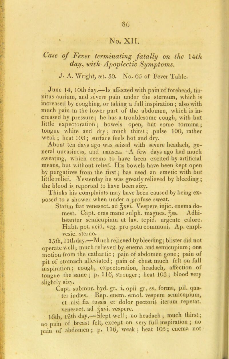 No. XI r. Case of Fever terminating fatally on the \Uh day, with Apoplectic Symptoms. J. A. Wright, aet. 30. No. 65 of Fever Table. June 14, 10th day.—Is affected with pain of forehead, tin- nitus aurium, and severe pain under the sternum, which is increased by coughing, or taking a full inspiration ; also with much pain in the lower part of the abdomen, which is in- creased by pressure; he has a troublesome cough, with but little expectoration; bowels open, but some tormina; tongue white and dry; much thirst; pulse 100, rather weak ; heat 103; surface feels hot and dry. About ten days ago was seized with severe headach, ge- neral uneasiness, and nausea. A few days ago had much sweating, which seems to have been excited by artificial means, but without relief. His bowels have been kept open by purgatives from the first; has used an emetic with but little relief. Yesterday he was greatly relieved by bleeding ; the blood is reported to have been sizy. Thinks his complaints may have been caused by being ex- posed to a shower when under a profuse sweat. Statim fiat venesect, ad %xv\. Vespere injic. enema do- niest. Capt. eras mane sulph. magnes. ^ss. Adhi- beantur semicupium et lav. tepid, urgente calore. Habt. pot. acid. veg. pro potu communi. Ap. empl. vesic. sterno. 15th, 1 Ithday.—Much relieved bybleeding; blister did not operate \vcll; much relieved by enema and semicupium; one motion from the cathartic ; pain of abdomen gone ; pain of pit of stomach alleviated; pain of chest much felt on full inspiration; cough, expectoration, headach, affection of tongue the same ; p. 116, stronger; heat 103 ; blood very slightly sizy. Capt. submur. hyd. gr. i. opii gr. ss. forma, pil. qua- ter indies. Rep. enem. emol. vespere semicupium, et nisi fia tussis et dolor pectoris iterum repetat. venesect, ad 3xvi. vespere. iCth, 12th day.—Slept well; no headach; much thirst; no pain of breast felt, except on very full inspiration ; no pain of abdomen; p. 116, weak; heat 105; enema not