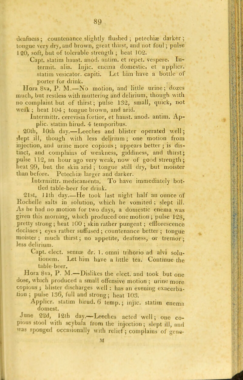 deafness; countenance slightly flushed; petechiae darker; tongue very dry, and brown, great thirst, and not foul; pulse 120, soft, but of tolerable strength ; heat 102. Capt. statim haust. anod. antim. et repet. vespere. In- termit, alia. Injic. enema domestic, et applicr. statim vesicator. capiti. Let him have a bottle of porter for drink. Hora 8va, P. M.—No motion, and little urine; dozes much, but restless with muttering and delirium, though with no complaint but of thirst; pulse 132, small, quick, not weak ; heat 104 ; tongue brown, and arid. Intermittr. cerevisia fortior, et haust. anod. antim. Ap- plic. statim hirud. 4 temporibus. 20th, 10th day.—Leeches and blister operated w ell; siept ill, though with less delirium; one motion from injection, and urine more copious; appears better ; is dis- tinct, and complains of weakness, giddiness, and thirst; pulse 112, an hour ago very weak, now of good strength; heat 99, but the skin arid ; tongue still dry, but moister than before. Petechiee larger and darker. Intermittr. medicamenta. To have immediately bot- tled table-beer for drink. 21st, 11th day.—He took last night half an ounce of Rochelle salts in solution, which he vomited ; slept ill. As be had no motion for two days, a domestic enema was given this morning, w hich produced one motion ; pulse 128, pretty strong; heat 100 ; skin rather pungent; efflorescence declines ; eyes rather suffused ; countenance better; tongue moister; much thirst; no appetite, deafness, or tremor; less delirium. Capt. elect, sennae dr. 1. omni trihorio ad alvi solu- tionem. Let him have a little tea. Continue the table beer. Hora 8va, P. M.—Dislikes the elect, and took but one dose, which produced a small offensive motion ; urine more copious ; blister discharges well : has an evening exacerba- tion ; pulse 136, full and strong; heat 103. Applicr. statim hirud. 6 temp.; injic. statim enema domest. June 22d, 12th day.—Leeches acted well; one co- pious stool with scybala from the injection; slept ill, and was sponged occasionally with relief; complains of gen* M