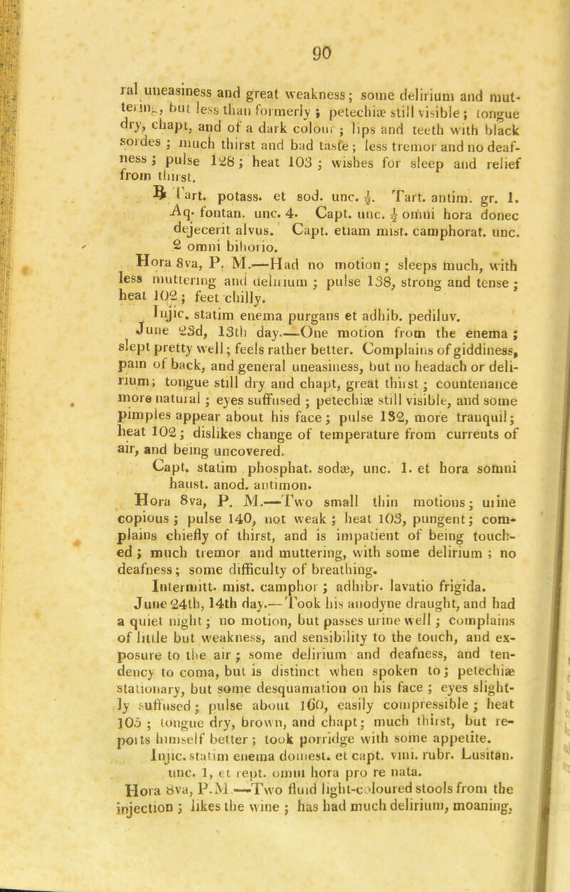 ral uneasiness and great weakness; some delirium and mut- teiin_, bui less, than formerly i petechia? still visible ; tongue dry, chapt, and of a dark colour ; lips and teeth with black sordes ; uu,ch thirst and bad tasfe ; less tremor and no deaf, ness; pulse 1^8; heat 103; wishes for sleep and relief from tlinst. ft 1 art. potass, et sod. unc. Tart, antim. gr. 1. -Aq. fontan. unc. 4. Capt. unc ^ omni hora donee dejecerit alvus. Capt. etiam mist, camphorat. unc. 2 omni bilioiio. Hora 8va, P. M.—Had no motion; sleeps much, with less muttering ami ueliuum ; pulse 138, strong and tense : heat 102; feet chilly. Injic. statim enema purgans et adhib. pediluv. June 23d, 13th day—One motion from the enema ; slept pretty well; feels rather better. Complains of giddiness, pain of back, and general uneasiness, but no headach or deli- rium; tongue still dry and chapt, great thirst; countenance more natuial ; eyes suffused ; petechia still visible, and some pimples appear about his face; pulse 132, more tranquil; heat 102; dislikes change of temperature from curreuts of air, and being uncovered. Capt. statim phosphat. soda?, unc. 1. et hora somni haust. anod. antimon. Hora 8va, P. M.—Two small thin motions; mine copious; pulse 140, not weak; heat 103, pungent; com- plains chiefly of thirst, and is impatient of being touch- ed ; much tremor and muttering, with some delirium ; no deafness; some difficulty of breathing. Intermitt. mist, camphor ; adhibr. lavatio frigida. June 24th, 14th da}.— Took hi* anodyne draught, and had a quiet night; no motion, but passes urine well ; complains of little but weakness, and sensibility to the touch, and ex- posure to the air ; some delirium and deafness, and ten- dency to coma, bin is distinct when spoken to; petechia? stationary, but some desquamation on his face ; eyes slight- ly .suffused; pulse about 160, easily compressible; heat lOj ; tongue dry, brown, and chapt; much thiist, but re- poits himself better ; took porridge with some appetite. Injic. statim enema domest. el capt. vini. rubr. Lusitan. unc. 1, et rept. omul hora pro re nata. Hora bva, P.M.—Two fluid light-c domed stools from the injection ; likes the wine ; has had much delirium, moaning,