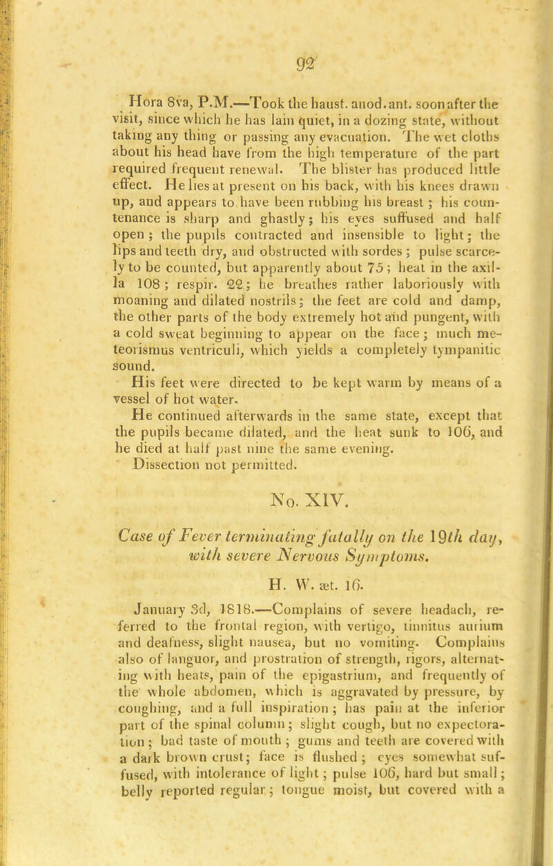 Hora 8va, P.M.—Took the hausf. aiiod.ant. soon after the visit, since which he has lain quiet, in a dozing state, without taking any thing or passing any evacuation. The wet cloths about his head have from the high temperature of the part required frequent renewal. The blister has produced little effect. He lies at present on his back, with his knees drawn up, and appears to have been rubbing his breast ; his coun- tenance is sharp and ghastly; his eyes suffused and half open ; the pupils contracted and insensible to light; the lips and teeth dry, and obstructed with sordes ; pulse scarce- ly to be counted, but apparently about 75; heat in the axil- la 108; respir. 22; he breathes rather laboriously with moaning and dilated nostrils; the feet are cold and damp, the other parts of the body extremely hot and pungent, with a cold sweat beginning to appear on the face; much me- teorismtis ventriculi, which yields a completely tympanitic sound. His feet were directed to be kept warm by means of a vessel of hot water. He continued afterwards in the same state, except that the pupils became dilated, and the heat sunk to 106, and he died at half past nine the same evening. Dissection not permitted. No. XIV. Case of Fever terminating fatally on the day, with severe Nervous Symptoms. H. W. aet. 1G. January 3d, 1818.—Complains of severe headach, re- ferred to the frontal region, with vertigo, tinnitus auiium and deafness, slight nausea, but no vomiting. Complain* also of languor, and prostration of strength, rigors, alternat- ing with heats, pain of the epigastrium, and frequently of the whole abdomen, which is aggravated by pressure, by coughing, and a full inspiration ; has pain at the inferior part of the spinal column; slight cough, but no expectora- tion ; bad taste of mouth ; gums and teeth are covered with a daik brown crust; face is flushed; eyes somewhat suf- fused, with intolerance of light; pulse 106, hard but small; belly reported regular; tongue moist, but covered with a