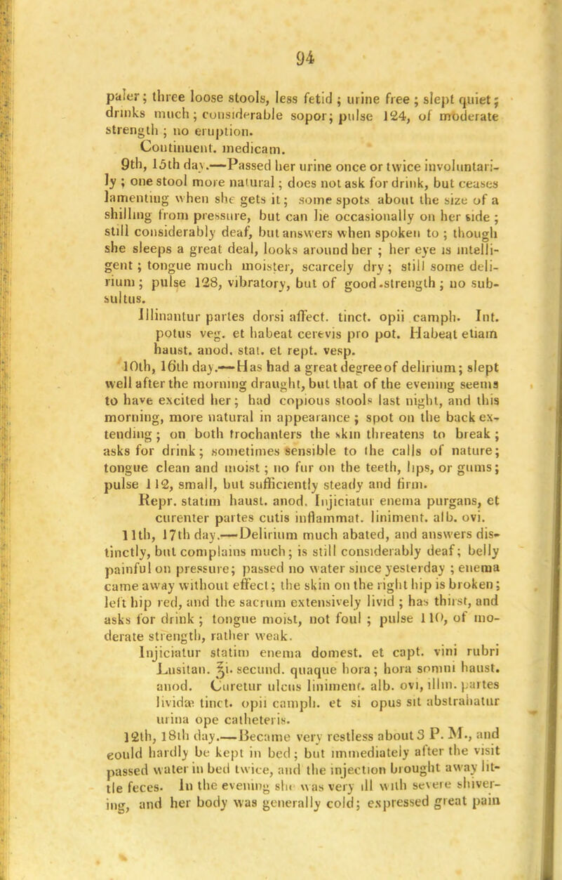 paler; three loose stools, less fetid ; urine free ; slept quiet; drinks much; considerable sopor; pulse 124, of moderate strength ; no eruption. Continuent. medicam. 9th, 15th day.—Passed her urine once or twice involuntari- ly ; one stool more natural; does not ask for drink, but ceases lamenting when she gets it; some spots aboul the size of a shilling from pressure, but can lie occasionally on her side ; still considerably deaf, but answers when spoken to ; though she sleeps a great deal, looks around her ; her eye is intelli- gent; tongue much inoister, scarcely dry; still some deli- rium; pulse 128, vibratory, but of good.strength; uo sub- sultus. Jllinantur partes dorsi affect, tinct. opii camph. Int. potus veg. et habeat cerevis pro pot. Habeal etiain haust. anod. stai. et rept. vesp. 10th, 16th da).-—Has had a great degree of delirium; slept well after the morning draught, but that of the evening seems to have excited her; had copious stool* last night, and this morning, more natural in appearance ; spot on the back ex- tending ; on both trochanters the skin threatens to break; asks for drink; sometimes sensible to the calls of nature; tongue clean and moist; no fur on the teeth, lips, or gums; pulse 112, small, but sufficiently steady and firm. Kepr. statim haust. anod. Injiciatur enema purgans, et curenter partes cutis inflammat. liniment, alb. ovi. 11th, 17th day.-—Delirium much abated, and answers dis- tinctly, but complains much; is still considerably deaf; belly painful on pressure; passed no water since yesterday ; enema came away without effect; the skin on the right hip is broken; left hip red, and the sacrum extensively livid ; has thirst, and asks for drink ; tongue moist, not foul ; pulse 110, ot mo- derate strength, rather weak. Injiciatur statim enema domest. et capt. vini rubri Lusitan. ^i. secund. quaque hora; hora somni haust. anod. Ouretur ulcus linimenf. alb. ovi, lllin. partes lividae tinct. opii camph. et si opus sit abslrahatur urina ope cathetei is. 12th, 1 Sili day.—Became very restless about 3 P. M., and eould hardly be kept in bed; but immediately after the visit passed water in bed twice, and the injection brought away lit- tle feces. In the evening sin was very ill with severe shiver- ing, and her body was generally cold; expressed great paiu