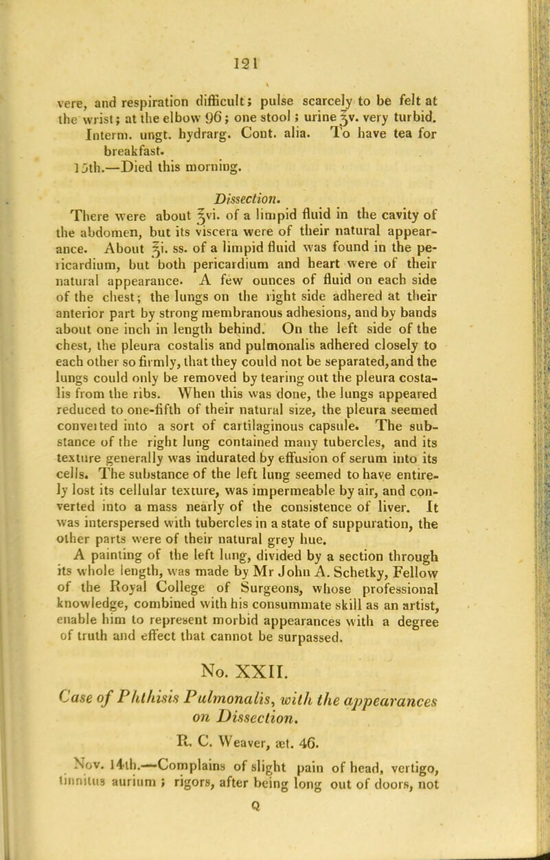 vere, and respiration difficult; pulse scarcely to be felt at the wrist; at the elbow 1)6; one stool; urine3V. very turbid. Interm. ungt. hydrarg. Cont. alia. To have tea for breakfast. ] jth.—Died this morning. Dissection. There were about ^vi. of a limpid fluid in the cavity of the abdomen, but its viscera were of their natural appear- ance. About 3M. ss. of a limpid fluid was found in the pe- ticardium, but both pericardium and heart were of their natural appearance. A few ounces of fluid on each side of the chest; the lungs on the right side adhered at their anterior part by strong membranous adhesions, and by bands about one inch in length behind. On the left side of the chest, the pleura costalis and pulmonalis adhered closely to each other so firmly, that they could not be separated, and the lungs could only be removed by tearing out the pleura costa- lis from the ribs. When this was done, the lungs appeared reduced to one-fifth of their natural size, the pleura seemed conveited into a sort of cartilaginous capsule. The sub- stance of the right lung contained many tubercles, and its texture generally was indurated by effusion of serum into its cells. The substance of the left lung seemed to have entire- ly lost its cellular texture, was impermeable by air, and con- verted into a mass nearly of the consistence of liver. It was interspersed with tubercles in a state of suppuration, the other parts were of their natural grey hue. A painting of the left lung, divided by a section through its whole length, was made by Mr John A. Schetky, Fellow of the Royal College of Surgeons, whose professional knowledge, combined with his consummate skill as an artist, enable him to represent morbid appearances with a degree of truth and effect that cannot be surpassed. No. XXII. Case of Phthisis Pulmonalis, with the appearances on Dissection. R. C. Weaver, a:t. 46. Nov. 14 ih.—Complains of slight pain of head, vertigo, tinnitus aurium ; rigors, after being long out of doors, not Q