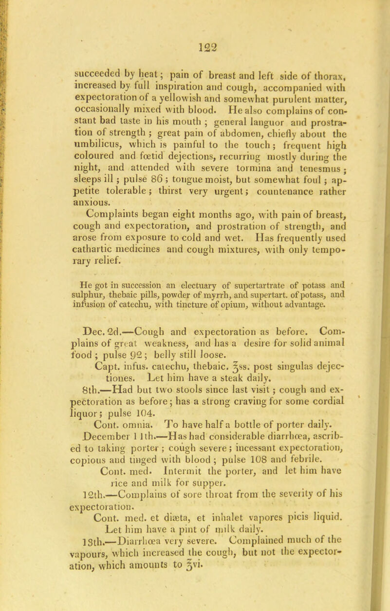 succeeded by heat; pain of breast and left side of thorax, increased by full inspiration and cough, accompanied with expectoration of a yellowish and somewhat purulent matter, occasionally mixed with blood. He also complains of con- stant bad taste in his mouth ; general languor and prostra- tion of strength ; great pain of abdomen, chiefly about the umbilicus, which is painful to the touch ; frequent high coloured and foetid dejections, recurring mostly during the night, and attended with severe tormina and tenesmus; sleeps ill; pulse 86 ; tongue moist, but somewhat foul; ap- petite tolerable ; thirst very urgent; countenance rather anxious. Complaints began eight months ago, with pain of breast, cough and expectoration, and prostration of strength, and arose from exposure to cold and wet. Has frequently used cathartic medicines and cough mixtures, with only tempo- rary relief. He got in succession an electuary of supertartrate of potass and sulphur, thebaic pills, powder of myrrh, and supertart. of potass, and infusion of catechu, with tincture of opium, without advantage. Dec. 2d.—Cough and expectoration as before. Com- plains of gnat weakness, and has a desire for solid animal food ; pulse 92; belly still loose. Capt. infus. catechu, thebaic, ^ss. post singulas dejec- tioues. Let him have a steak daily. 8th.—Had but two stools since last visit; cough and ex- pectoration as before; has a strong craving for some cordial liquor; pulse 104. Cont. omnia. To have half a bottle of porter daily. December 1 1th.—Has had considerable diarilnea, ascrib- ed to taking porter; cough severe; incessant expectoration, copious aud tinged with blood; pulse 108 and febrile. Cont. med. Intermit the porter, and let him have rice aud milk for supper. 12th.—Complains of sore throat from the seventy of his expectoration. Cont. med. et diicta, et inhalet vapores picis liquid. Let him have a pint of milk daily. 13th.—Diarrhoea very severe. Complained much of the vapours, which increased the cough, but not the expector- ation, which amounts to jvi.