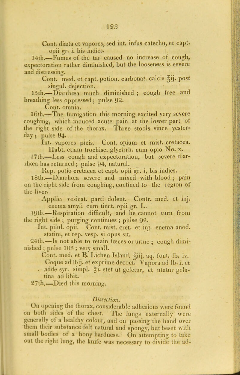 Cont. diteta et vapores, sed int. iufus catechu, et capt. opii gr. i. bis indies. ] 4th.—-Fumes of the tar caused uo increase of cough, expectoration rather diminished, but the looseness is severe and distressing. Cout. med. et capt. potion, carbonat. calcis ^ij. post siugul. dejection, loth.—Diarrhoea much diminished ; cough free and breathing Jess oppressed ; pulse 92. Cont. omnia. 16th.—The fumigation this morning excited very severe coughing, which induced acute pain at the lower part of the right side of the thorax. Three stools since yester- day ; pulse 94. Int. vapores picis. Cont. opium et mist, cretacea. Habt. etiam trochisc. glycirrh. cum opio No. x. 17th.—Less cough and expectoration, but severe diar- rhoea has returned ; pulse 94, natural. Rep. potio cretacea et capt. opii gr. i, bis indies. 18th.—Diarrhoea severe and mixed with blood ; pain on the right side from coughing, confined to the region of the liver. Applic. vesicat. parti dolent. Contr. med. et inj. enema amyJi cum tinct. opii gr. L. 19th.—Respiration difficult, aud he cannot turn from the right side ; purging continues ; pulse 92. Int. pilul. opii. Cont. mist. cret. et inj. enema anod. statim, et rep. vesp. si opus sit. <24th.—Is not able to retain fceces or urine ; cough dimi- nished ; pulse 108 ; very small. Cont. med. et Lichen Island, ^iij. aq. font. lb. iv. Coque ad Ibij. et exprime decoct. Vapora ad lb. i. et - adde syr. simpl. gi. stet ut geletur, et ulatur gela- tina ad libit. 27ih.—Died this morning. Dissection. On opening the thorax, considerable adhesions were found on both sides of the chest. The lungs externally were generally of a healthy colour, and on passing the hand over them their substance felt natural and spongy, but beset with small bodies of a bony hardness. On attempting to take out the right lung, the knife was necessary to divide the ad-