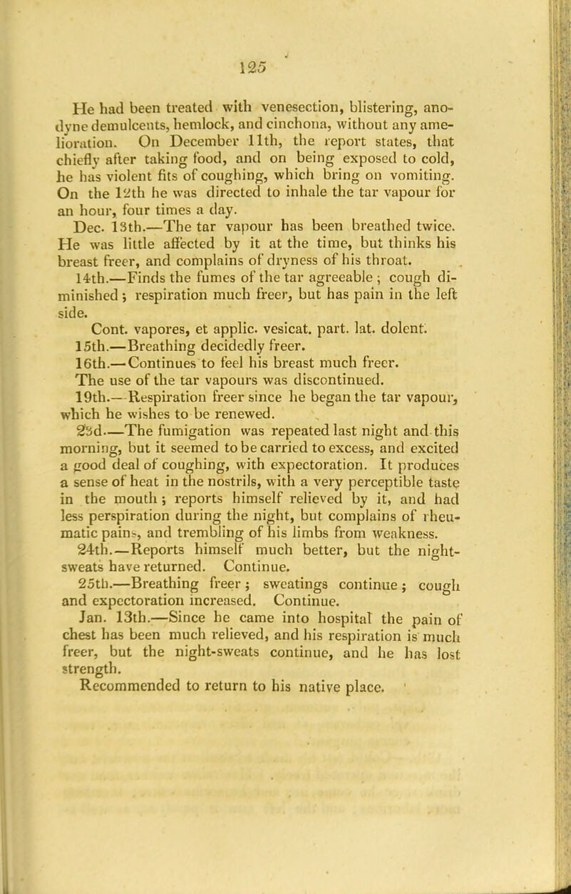 He had been treated with venesection, blistering, ano- dyne demulcents, hemlock, and cinchona, without any ame- lioration. On December 11th, the report states, that chiefly alter taking food, and on being exposed to cold, he has violent fits of coughing, which bring on vomiting. On the 12th he was directed to inhale the tar vapour for an hour, four times a day. Dec 13th.—The tar vapour has been breathed twice. He was little affected by it at the time, but thinks his breast freer, and complains of dryness of his throat. 14th.—Finds the fumes of the tar agreeable ; cough di- minished ; respiration much freer, but has pain in the left side. Cont. vapores, et applic. vesicat. part. lat. dolent. 15th.—Breathing decidedly freer. 16th.— Continues to feel his breast much freer. The use of the tar vapours was discontinued. 19th.—Respiration freer since he began the tar vapour, which he wishes to be renewed. 23d—The fumigation was repeated last night and this morning, but it seemed to be carried to excess, and excited a iiood deal of coughing, with expectoration. It produces a sense of heat in the nostrils, with a very perceptible taste in the mouth ; reports himself relieved by it, and had less perspiration during the night, but complains of rheu- matic pains, and trembling of his limbs from weakness. 24th.—Reports himself much better, but the night- sweats have returned. Continue. 25th.—Breathing freer ; sweatings continue ; cough and expectoration increased. Continue. Jan. 13th.—Since he came into hospital the pain of chest has been much relieved, and his respiration is much freer, but the night-sweats continue, and he has lost strength. Recommended to return to his native place.