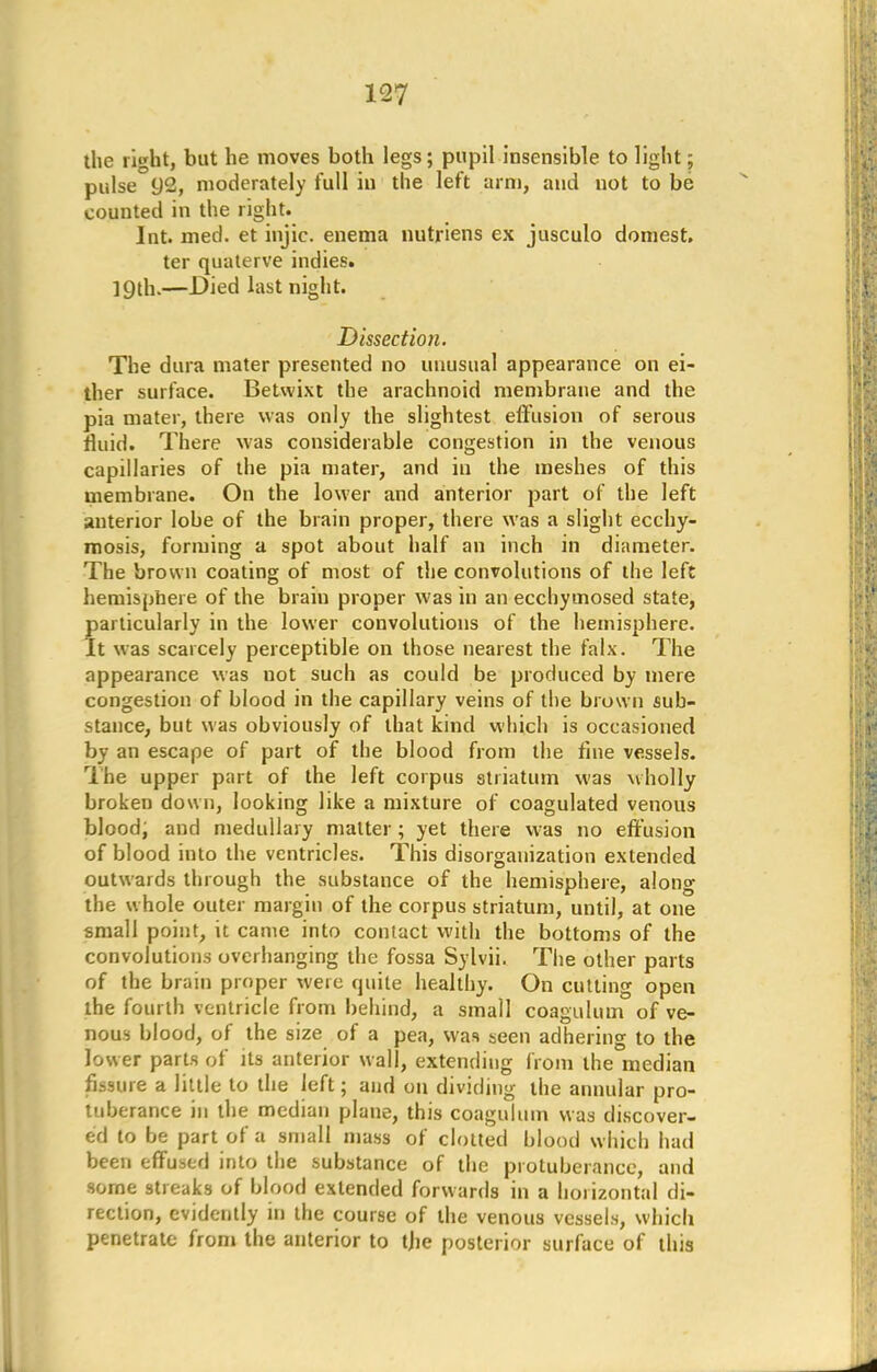 the right, but he moves both legs; pupil insensible to light; pulse 92, moderately full in the left arm, and not to be counted in the right. Int. med. et injic. enema nutriens ex jusculo domest, ter quaterve indies. 19th.—Died last night. Dissection. The dura mater presented no unusual appearance on ei- ther surface. Betwixt the arachnoid membrane and the pia mater, there was only the slightest effusion of serous fluid. There was considerable congestion in the venous capillaries of the pia mater, and in the meshes of this membrane. On the lower and anterior part of the left anterior lobe of the brain proper, there was a slight ecchy- mosis, forming a spot about half an inch in diameter. The brown coating of most of the convolutions of the left hemisphere of the braiu proper was in an ecchymosed state, particularly in the lower convolutions of the hemisphere. It was scarcely perceptible on those nearest the falx. The appearance was not such as could be produced by mere congestion of blood in the capillary veins of the brown sub- stance, but was obviously of that kind which is occasioned by an escape of part of the blood from the fine vessels. The upper part of the left corpus striatum was wholly broken down, looking like a mixture of coagulated venous blood, and medullary matter; yet there was no effusion of blood into the ventricles. This disorganization extended outwards through the substance of the hemisphere, along the whole outer margin of the corpus striatum, until, at one small point, it came into contact with the bottoms of the convolutions overhanging the fossa Sylvii. The other parts of the brain proper were quite healthy. On cutting open the fourth ventricle from behind, a small coagulum of ve- nous blood, of the size of a pea, was seen adhering to the lower parts of its anterior wall, extending from the median fissure a little to the left; and on dividing the annular pro- tuberance in the median plane, this coagulum was discover- ed to be part of a small mass of clotted blood which had been effused into the substance of the protuberance, and some streaks of blood extended forwards in a horizontal di- rection, evidently in the course of the venous vessels, which penetrate from the anterior to the posterior surface of this