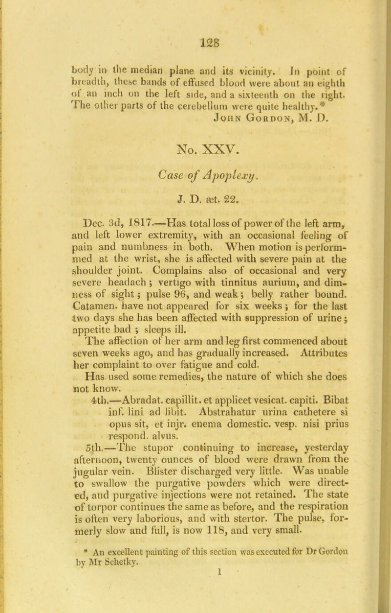 body in llie median plane and its vicinity. In point of breadth, these bands of effused blood were about an eighth of an inch on the left side, and a .sixteenth on the right. The other parts of the cerebellum were quite healthy.* John Gordon, M. D. No. XXV. Case of Apoplexy. J. D. set. 22. Dec 3d, 1817.—Kas total loss of power of the left arm, and left lower extremity, with an occasional feeling of pain and numbness in both. When motion is perform- in ed at the wrist, she is affected with severe pain at the shoulder joint. Complains also of occasional and very severe headach ; vertigo with tinnitus aurium, and dim- ness of sight; pulse 96, and weak; belly rather bound. Catamen. have not appeared for six weeks ; for the last two days she has been affected with suppression of urine j appetite bad ; sleeps ill. The affection of her arm and leg first commenced about seven weeks ago, and has gradually increased. Attributes her complaint to over fatigue and cold. Has used some remedies, the nature of which she does not know. 4th.—Abradat. capillit. et applicet vesicat. capiti. Bibat inf. lini ad libit. Abstrahatur urina cathetere si opus sit, ct injr. enema domestic, vesp. nisi prius respond, alvus. 5th.—The stupor continuing to increase, yesterday afternoon, twenty ounces of blood were drawn from the jugular vein. Blister discharged very little. Was unable to swallow the purgative powders which were direct- ed, and purgative injections were not retained. The state of torpor continues the same as before, and the respiration is often very laborious, and with stertor. The pulse, for- merly slow and full, is now 1 IS, and very small.  An excellent painting of this section was executed for Dr Gordon by Mr Schetky. 1