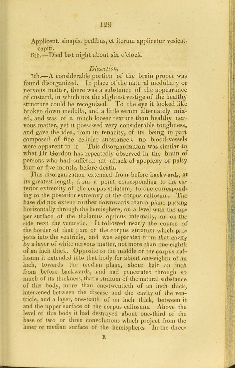 Applicent. sinapis. pedibus, et iterum applicetur vesicat. capiti. 6th.—Died last night about six o'clock. Dissection. 7th.—A considerable portion of the brain proper was found disorganized. In place of the natural medullary or nervous matter, there was a substance of the appearance of custard, in which not the slightest vestige of the healthy structure could be recognized. To the eye it looked like broken down medulla, and a little serum alternately mix- ed, and was of a much looser texture than healthy ner- vous matter, yet it possessed very considerable toughness, and gave the idea, from its tenacity, of its being in part composed of fine cellular substance ; no blood-vessels were apparent in it. This disorganization was similar to what Dr Gordon has repeatedly observed in the brain of persons who had suffered an attack of apoplexy or palsy four or five months before death. This disorganization extended from before backwards, at its greatest length, from a point corresponding to die ex- terior extremity of the corpus striatum, to one correspond- ing to the posterior extremity of the corpus cailosum. The base did not extend further downwards than a plane passing horizontally through the hemisphere, on a level with the up- per surface of the thalamus opticus internally, or on the side next the ventricle. It followed nearly the course of the border of that part of the corpus striatum which pro- jects into the ventricle, and was separated from that cavity by a layer of white nervous matter, not more than one-eighth of an inch thick. Opposite to the middle of the corpus cai- losum it extended into that body for about one-eighth of an inch, towards the median plane, about half an inch from before backwards, and had penetrated through so much of its thickness, that a stratum of the natural substance of this body, more than one-twentieth of an inch thick, intervened between the disease and the cavity of the ven- tricle, and a layer, one-tenth of an inch thick, between it and the upper surface of the corpus cailosum. Above the level of this body it had destroyed about one-third of the base of two or three convolutions which project from the inner or median surface of the hemisphere. In the direc- B