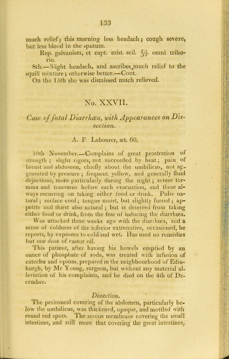 much relief; this morning less headach j cough severe, but less blond in the sputum. Rep. galvanism, et capt. mist. scil. ^ij. omni triho- rio. 8th.—Siight headach, and ascribes^much relief to the squill mixture; otherwise better.—Cont. On the 15th she was dismissed much relieved. No. XXVII. Case offatal Diarrhoea, with Appearances on Dis- section. A. F. Labourer, aet. 60. 10th November.—Complains of great prostration of strength ; slight rigors, not succeeded by heat; pain of breast and abdomen, chiefly about the umbilicus, not ag- gravated by pressure ; frequent yellow, and generally fluid dejections, mure particularly during the night; severe tor- mina and tenesmus before each evacuation, and these al- ways recurring on taking either food or drink. Pulse na- tural ; surface cool; tongue moist, but slightly furred ; ap- petite and thirst also natural ; but is deterred from taking either food or drink, from the fear of inducing the diarrhoea. Was attacked three weeks ago with the diarthcea, aisd a sense of coldness of the inferior extremities, occasioned, he reports, by exposure to cold and wet. Has used no remedies but one dose of castor oil. This patient, after having his bowels emptied by an ounce of phosphate of soda, was treated with infusion of catechu and opium, prepared in the neighbourhood of Edin- burgh, by Mr Young, surgeon, but without any material al- leviation of his complaints, and he died on the 4th of De- cember. Dissection. The peritoneal covering of the abdomen, particularly be- low the umbilicus, was thickened, opaque, and mottled with round red spots. The serous membrane covering the small intestines, and still more that covering the great intestines,