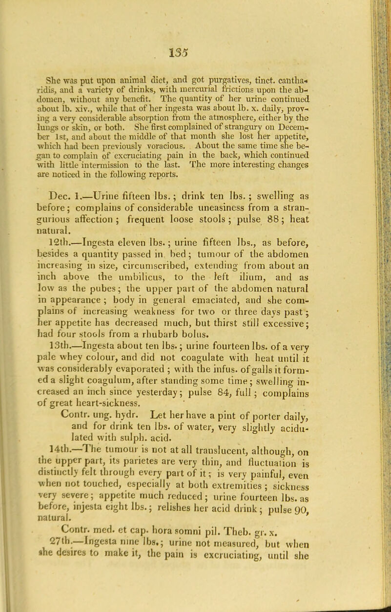 She was put upon animal diet, and got purgatives, tinct. cantha-. ridis, and a variety of drinks, with mercurial frictions upon the ab- domen, without any benefit. The quantity of her urine continued about lb. xiv., while that of her ingesta was about lb. x. daily, prov- ing a very considerable absorption from the atmosphere, either by the lungs or skin, or both. She first complained of strangury on Decem- ber 1st, and about the middle of that month she lost her appetite, which had been previously voracious. About the same time she be- gan to complain of excruciating pain in the back, which continued with little intermission to the last. The more interesting changes are noticed in the following reports. Dec. 1.—Urine fifteen lbs.; drink ten lbs.; swelling as before; complains of considerable uneasiness from a stran- gurious affection ; frequent loose stools ; pulse 88; heat natural. 12tb.—Ingesta eleven lbs.; urine fifteen lbs., as before, besides a quantity passed in bed; tumour of the abdomen increasing in size, circumscribed, extending from about an inch above the umbilicus, to the left ilium, and as low a3 the pubes; the upper part of the abdomen natural in appearance ; body in general emaciated, and she com- plains of increasing weakness for two or three days past; her appetite has decreased much, but thirst still excessive; had four stools from a rhubarb bolus. 13th—Ingesta about ten lbs.; urine fourteen lbs. of a very pale whey colour, and did not coagulate with heat until it ^as considerably evaporated ; with the infus. of galls it form- ed a slight coagulum, after standing some time; swelling in- creased an inch since yesterday; pulse 84, full; complains of great heart-sickness. Contr. ung. hydr. Let her have a pint of porter daily, and for drink ten lbs. of water, very slightly acidu- lated with sulph. acid. 14th.—The tumour is not at all trauslucent, although, on the upper part, its parietes are very thin, and fluctuation is distinctly felt through every part of it; is very painful, even when not touched, especially at both extremities ; sickness very severe; appetite much reduced; urine fourteen lbs. as before, injesta eight lbs.; relishes her acid drink; pulse cjo, natural. Contr. med. et cap. hora somni pil. Theb. gr. x. 27th.—Ingesta nine lbs.; urine not measured, but when she desires to make it, the pain is excruciating, until she