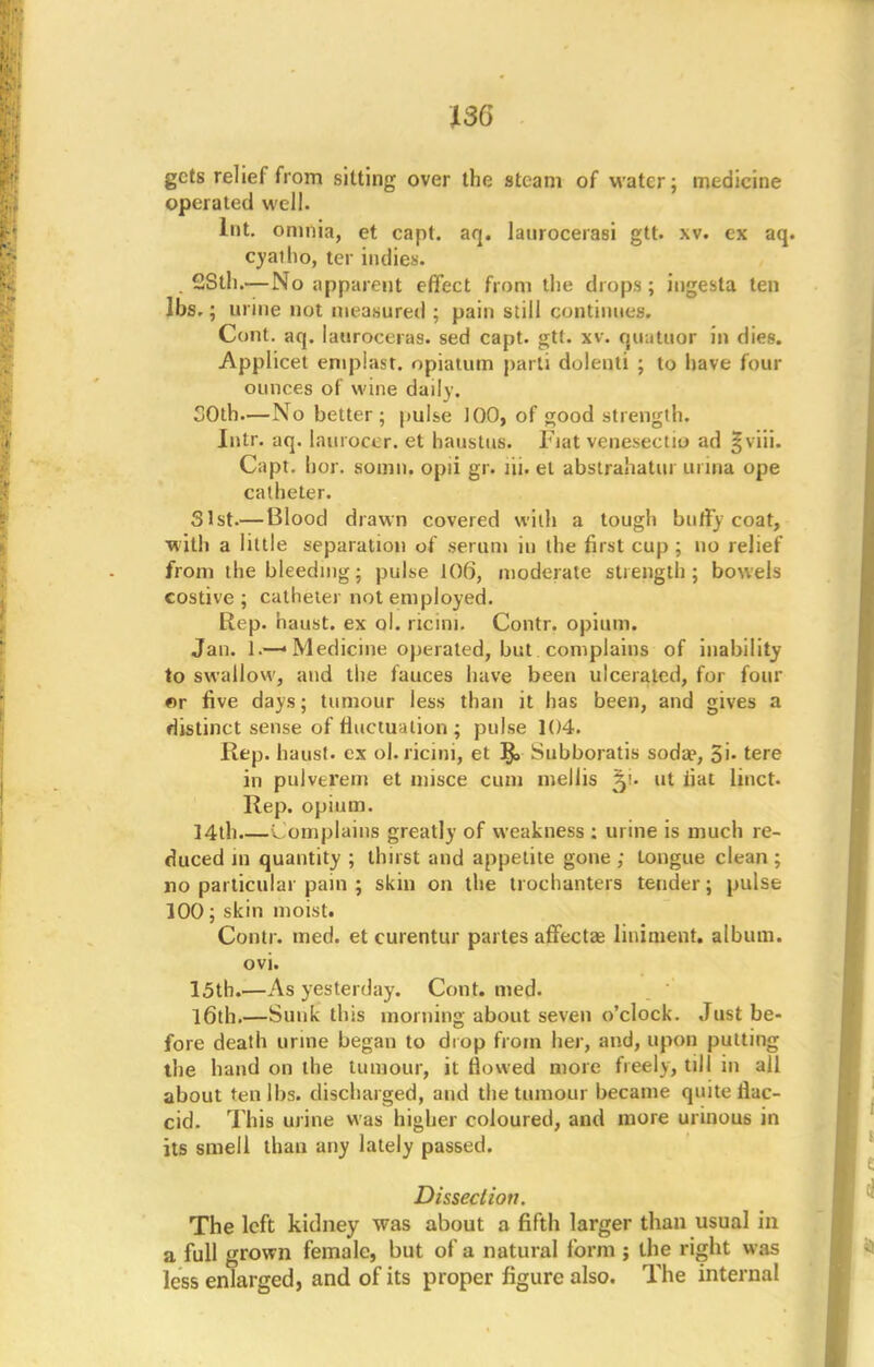 130 gets relief from sitting over the steam of water; medicine operated well. Int. omnia, et capt. aq. laurocerasi gtt. xv. ex aq cyatho, ter indies. 2Sth.— No apparent effect from the drops; iugesta ten lbs.; urine not measured ; pain still continues. Cont. aq. lauroceras. sed capt. gtt. xv. quatuor in dies. Applied emplast. opiatutn parti dolenti ; to have four ounces of wine daily. 30th—No better; pulse J 00, of good strength. Intr. aq. laiuoccr. et haustus. Fiat venesectio ad §viii. Capt. hor. somn. opii gr. lii. et abslrahatur ui ina ope catheter. 31st.— Blood drawn covered with a tough bufly coat, with a little separation of serum in the first cup ; no relief from the bleeding; pulse 106, moderate strength; bowels costive ; catheter not employed. Rep. haust. ex ol. nam. Contr. opium. Jan. 1.—• Medicine operated, but complains of inability to swallow, and the fauces have been ulcerated, for four «r five days; tumour less than it has been, and gives a distinct sense of fluctuation; pulse 104. Rep. haust. ex ol. ricini, et Subboratis soda?, 5'- tere in pulvtrem et misce cum mellis ~y- ut fiat liuct. Rep. opium. ]4th.—Complains greatly of weakness : urine is much re- duced in quantity ; thirst and appetite gone ; tongue clean; no particular pain ; skin on the trochanters tender; pulse 100; skin moist. Contr. med. et curentur partes affectae liniment, album, ovi. 15th.—As yesterday. Cont. med. l6th.—Sunk this morning about seven o'clock. Just be- fore death urine began to drop from her, and, upon putting the hand on the tumour, it flowed more freely, till in all about ten lbs. discharged, and the tumour became quite flac- cid. This urine was higher coloured, and more urinous in its smell than any lately passed. Dissection. The left kidney was about a fifth larger than usual in a full grown female, but of a natural form ; the right was less enlarged, and of its proper figure also. The internal