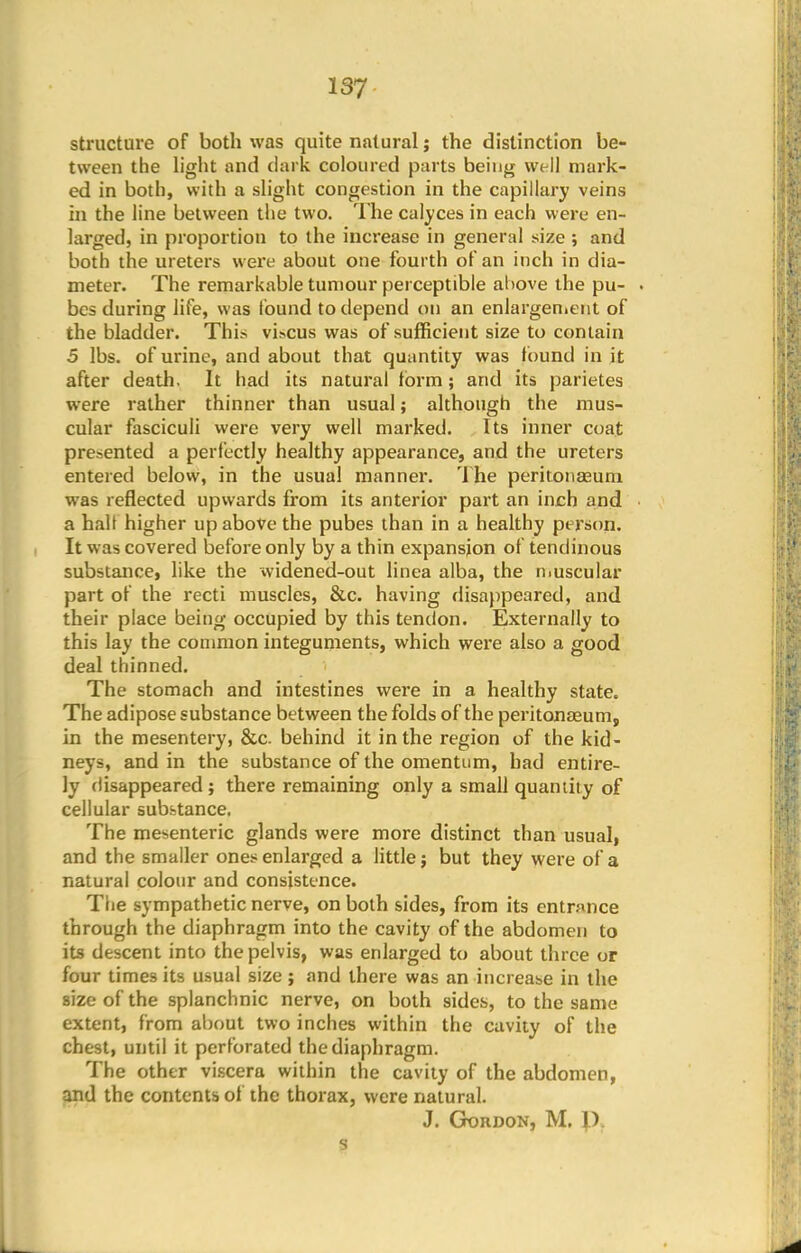 structure of both was quite natural; the distinction be- tween the light and dark coloured parts being well mark- ed in both, with a slight congestion in the capillary veins in the line between the two. The calyces in each were en- larged, in proportion to the increase in general size ; and both the ureters were about one fourth of an inch in dia- meter. The remarkable tumour perceptible above the pu- . bes during life, was found to depend on an enlargement of the bladder. This vL>cus was of sufficient size to contain 5 lbs. of urine, and about that quantity was found in it after death. It had its natural form; and its parietes were rather thinner than usual; although the mus- cular fasciculi were very well marked. Its inner coat presented a perfectly healthy appearance, and the ureters entered below, in the usual manner. The peritonaeum was reflected upwards from its anterior part an inch and a halt higher up above the pubes than in a healthy person. It was covered before only by a thin expansion of tendinous substance, like the widened-out linea alba, the muscular part of the recti muscles, &c. having disappeared, and their place being occupied by this tendon. Externally to this lay the common integuments, which were also a good deal thinned. The stomach and intestines were in a healthy state. The adipose substance between the folds of the peritonaeum, in the mesentery, &c behind it in the region of the kid- neys, and in the substance of the omentum, had entire- ly flisappeared ; there remaining only a small quantity of cellular substance. The mesenteric glands were more distinct than usual, and the smaller ones enlarged a little; but they were of a natural colour and consistence. The sympathetic nerve, on both sides, from its entrance through the diaphragm into the cavity of the abdomen to its descent into the pelvis, was enlarged to about three or four times its usual size; and there was an increase in the size of the splanchnic nerve, on both sides, to the same extent, from about two inches within the cavity of the chest, until it perforated the diaphragm. The other viscera within the cavity of the abdomen, and the contents of the thorax, were natural. J. Gordon, M. D,