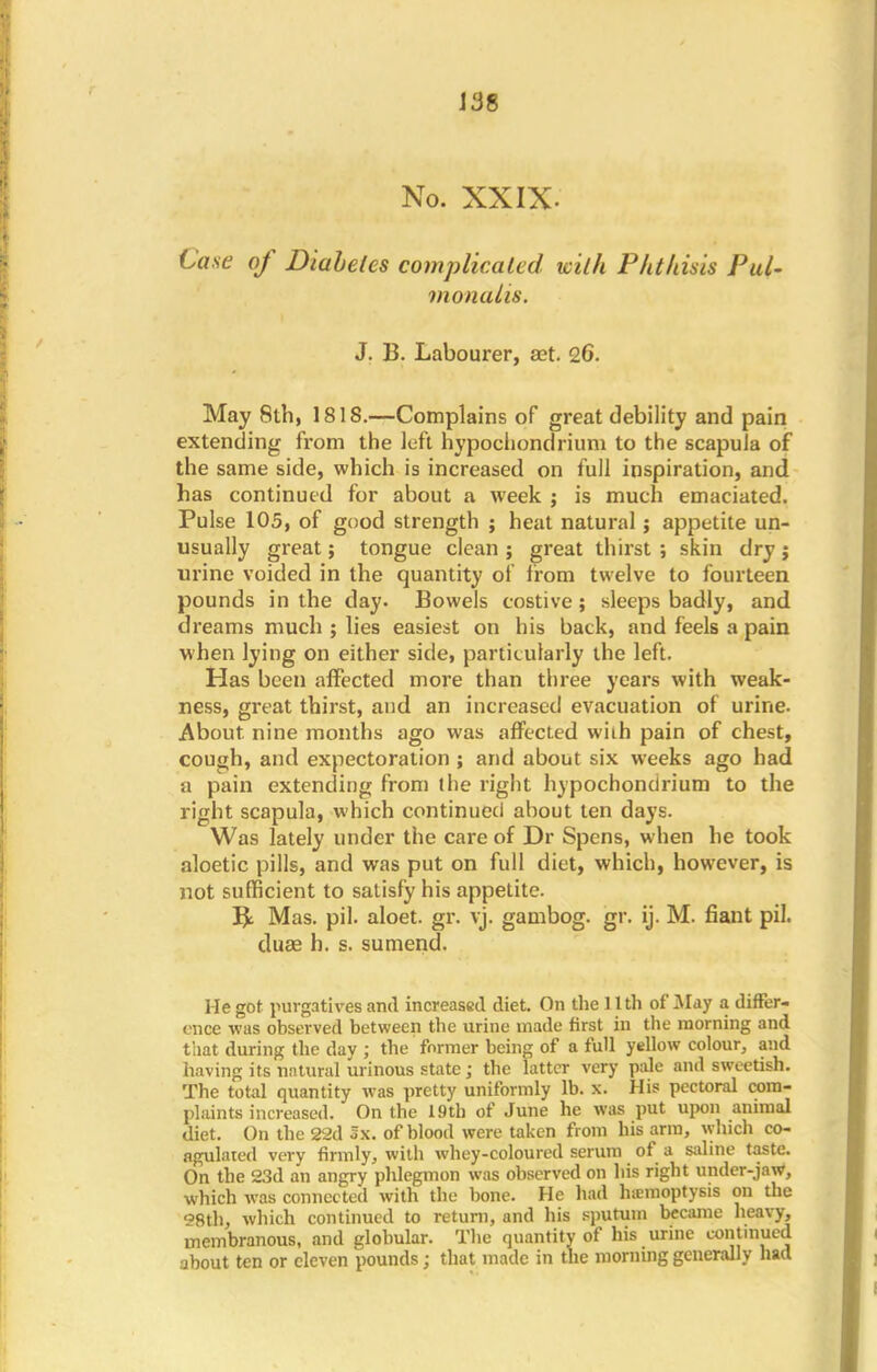 J38 No. XXIX. Case of Diabetes complicated with Phtliisis Pui- monalis. J. B. Labourer, aet. 26. May 8th, 1818.—Complains of great debility and pain extending from the left hypochondrium to the scapula of the same side, which is increased on full inspiration, and has continued for about a week ; is much emaciated. Pulse 105, of good strength ; heat natural; appetite un- usually great; tongue clean ; great thirst ; skin dry j urine voided in the quantity of from twelve to fourteen pounds in the day. Bowels costive; sleeps badly, and dreams much ; lies easiest on his back, and feels a pain when lying on either side, particularly the left. Has been affected more than three years with weak- ness, great thirst, and an increased evacuation of urine. About, nine months ago was affected wiih pain of chest, cough, and expectoration ; and about six weeks ago had a pain extending from (he right hypochondrium to the right scapula, which continued about ten days. Was lately under the care of Dr Spens, when he took aloetic pills, and was put on full diet, which, however, is not sufficient to satisfy his appetite. B> Mas. pil. aloet. gr. vj. gambog. gr. ij. M. fiant pil. duee h. s. sumend. He got purgatives and increased diet. On the 11th of May a differ- ence was observed between the urine made first in the morning and that during the day ; the former being of a full yellow colour, and having its natural urinous state; the latter very pale and sweetish. The total quantity was pretty uniformly lb. x. His pectoral com- plaints increased. On the 19th of June he was put upon animal diet. On the 22d Sx. of blood were taken from his arm, which co- agulated very firmly, with whey-coloured serum of a saline taste. On the 23d an angry phlegmon was observed on his right under-jaw, which was connected with the bone. He had hiemoptysis on the 8th, which continued to return, and his sputum became heavy, membranous, and globular. The quantity of his urine continued about ten or eleven pounds; that made in the morning generally had