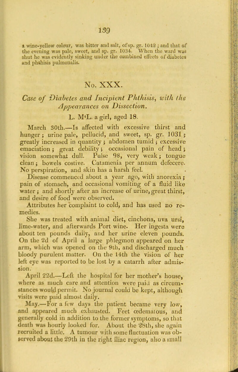 ». wine-yellow colour, was bitter anil salt, of sp. gr. 1042 ; and that of the evening was pale, sweet, and sp. gr. 1034. When the ward was shut he was evidently sinking under the combined effects of diabetes and phthisis pulmonalis. No. XXX. Case of Diabetes and Incipient Phthisis, with (he Appearances on Dissection. L. M'L. a girl, aged 18. March 30th.—Is affected with excessive thirst and hunger; urine pale, pellucid, and sweet, sp. gr. 1031; greatly increased in quantity j abdomen tumid ; excessive emaciation; great debility; occasional pain of head; vision somewhat dull. Pulse 98, very weak; tongue clean; bowels costive. Catamenia per annum defecere. No perspiration, and skin has a harsh feel. Disease commenced about a year ago, with anorexia j pain of stomach, and occasional vomiting of a fluid like water j and shortly after an increase of urine, great thirst, and desire of food were observed. Attributes her complaint to cold, and has used no re- medies. She was treated with animal diet, cinchona, uva ursi, lime-water, and afterwards Port wine. Her ingesta were about ten pounds daily, and her urine eleven pounds. On the 2d of April a large phlegmon appeared on her arm, which was opened on the 9th, and discharged much bloody purulent mutter. On the 14th the vision of her left eye was reported to be lost by a catarrh after admis- sion. April 22d.—Left the hospital for her mother's house, where as much care and attention were paul as circum- stances would permit. No journal could be kept, although visits were paid almost daily. May.—For a few days the patient became very low, and appeared much exhausted. Feet cedematous, and generally cold in addition to the former symptoms, so that death was hourly looked for. About the 88th, she again recruited a little. A tumour with some fluctuation was ob- served about the 29th in the right iliac region, also a small