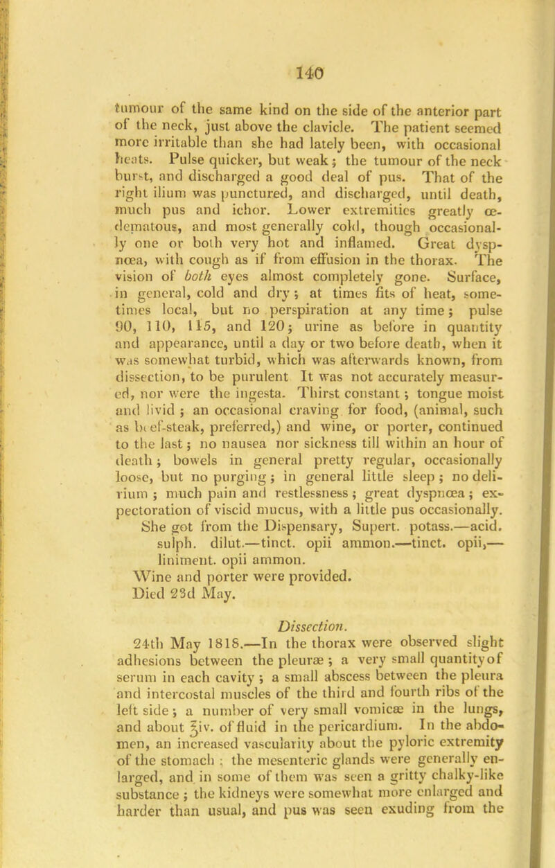 tumour of the same kind on the side of the anterior part of the neck, just above the clavicle. The patient seemed more irritable than she had lately been, with occasional beats. Pulse quicker, but weak; the tumour of the neck buret, and discharged a good deal of pus. That of the right ilium was punctured, and discharged, until death, much pus and ichor. Lower extremities greatly ce- dematous, and most generally cold, though occasional- ly one or both very hot and inflamed. Great dysp- noea, with cough as if from effusion in the thorax. The vision of both eyes almost completely gone. Surface, in general, cold and dry ; at times fits of heat, some- times local, but no perspiration at any time; pulse 90, 110, 115, and 120; urine as before in quantity and appearance, until a day or two before death, when it was somewhat turbid, which was afterwards known, from dissection, to be purulent It was not accurately measur- ed, nor were the ingesta. Thirst constant; tongue moist and livid ; an occasional craving for food, (animal, such as bief-steak, preferred,) and wine, or porter, continued to the last; no nausea nor sickness till within an hour of death; bowels in general pretty regular, occasionally loo>e, but no purging; in general little sleep ; no deli- rium ; much pain and restlessness; great dyspnoea; ex- pectoration of viscid mucus, with a little pus occasionally. She got from the Dispensary, Supert. potass.—acid, sulph. dilut.—tinct. opii ammon.—tinct. opii,— liniment, opii ammon. Wine and porter were provided. Died 23d May. Dissection. 24th May 181S.—In the thorax were observed slight adhesions between the pleurae ; a very small quantity of serum in each cavity ; a small abscess between the pleura and intercostal muscles of the third and fourth ribs of the leit side; a number of very small vomicae in the lungs, and about 5iv. of fluid in the pericardium. In the abdo- men, an increased vascularity about the pyloric extremity of the stomach ; the mesenteric glands were generally en- larged, and in some of them was seen a gritty chalky-like substance ; the kidneys were somewhat more enlarged and harder than usual, and pus was seen exuding from the
