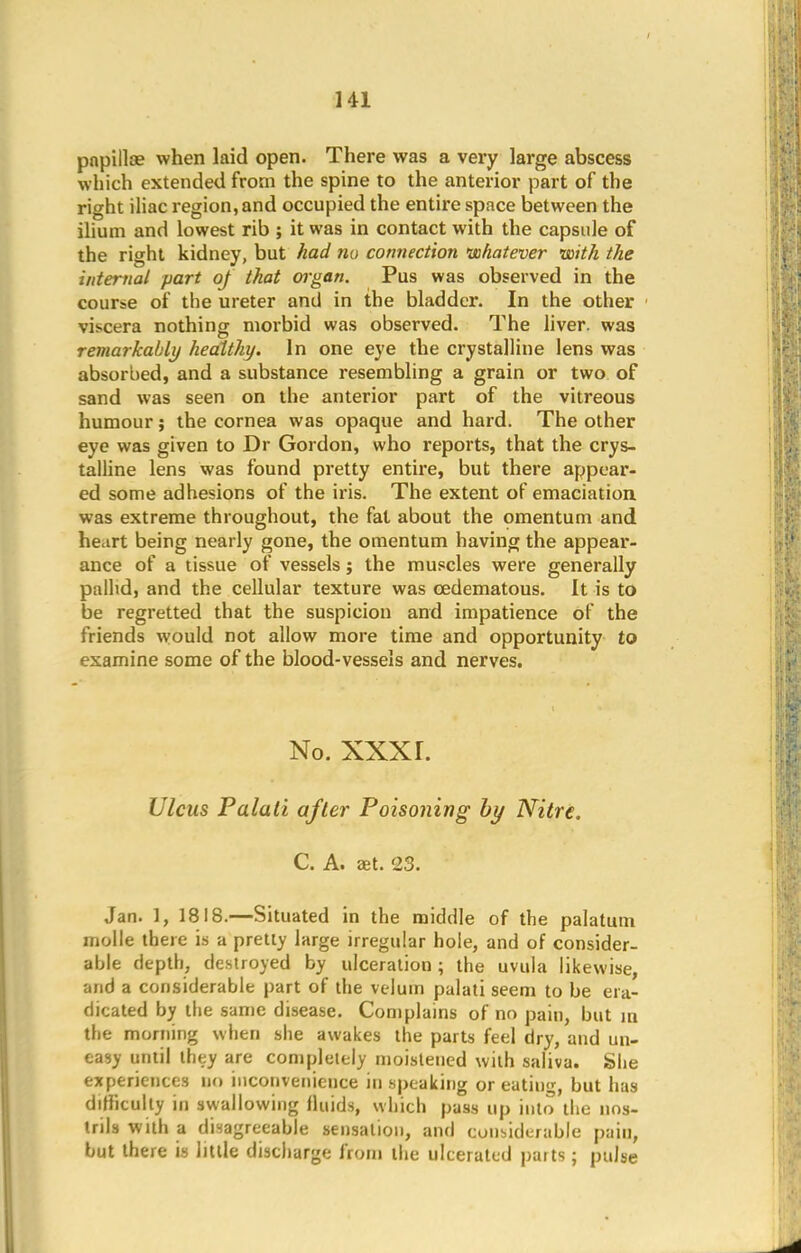 HI papillae when laid open. There was a very large abscess which extended from the spine to the anterior part of the right iliac region, and occupied the entire space between the ilium and lowest rib ; it was in contact with the capsule of the right kidney, but had no connection whatever -with the internal part of that organ. Pus was observed in the course of the ureter and in the bladder. In the other viscera nothing morbid was observed. The liver, was remarkably healthy. In one eye the crystalline lens was absorbed, and a substance resembling a grain or two of sand was seen on the anterior part of the vitreous humour; the cornea was opaque and hard. The other eye was given to Dr Gordon, who reports, that the crys- talline lens was found pretty entire, but there appear- ed some adhesions of the iris. The extent of emaciation was extreme throughout, the fat about the omentum and heart being nearly gone, the omentum having the appear- ance of a tissue of vessels; the muscles were generally pallid, and the cellular texture was cedematous. It is to be regretted that the suspicion and impatience of the friends would not allow more time and opportunity to examine some of the blood-vessels and nerves. No. xxxr. Ulcus Palali after Poisoning by Nitre. C. A. aet. 23. Jan. 1, 1818.—Situated in the middle of the palatum molle there is a pretty large irregular hole, and of consider- able depth, destroyed by ulceration; the uvula likewise, and a considerable part of the velum palati seem to be era- dicated by the same disease. Complains of no pain, but m the morning when she awakes the parts feel dry, and un- easy until they are completely moistened with saliva. She experiences no inconvenience in speaking or eating, but has difficulty in swallowing fluids, which pass up into the nos- trils with a disagreeable sensation, and considerable pain, but there is little discharge from the ulcerated parts ; pulse
