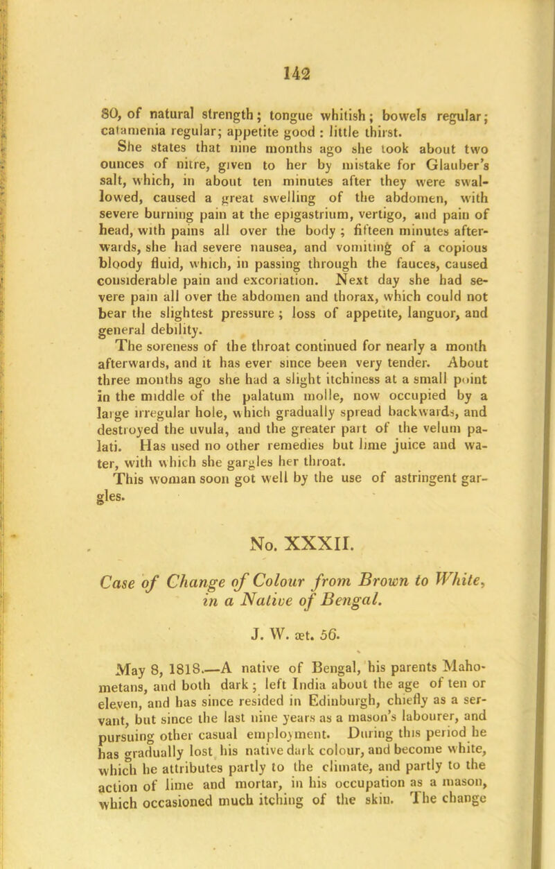 SO, of natural strength; tongue whitish; bowels regular; caiamenia regular; appetite good : little thirst. She states that nine months ago she took about two ounces of nitre, given to her by mistake for Glauber s salt, which, in about ten minutes after they were swal- lowed, caused a great swelling of the abdomen, with severe burning pain at the epigastrium, vertigo, and pain of head, with pains all over the body ; fifteen minutes after- wards, she had severe nausea, and vomiting of a copious bloody fluid, which, in passing through the fauces, caused considerable pain and excoriation. Next day she had se- vere pain all over the abdomen and thorax, which could not bear the slightest pressure; loss of appetite, languor, and general debility. The soreness of the throat continued for nearly a month afterwards, and it has ever since been very tender. About three months ago she had a slight itchiness at a small point in the middle of the palatum molle, now occupied by a laige irregular hole, which gradually spread backwards, and destroyed the uvula, and the greater part of the velum pa- lati. Has used no other remedies but lime juice and wa- ter, with which she gargles her throat. This woman soon got well by the use of astringent gar- gles. No. xxxir. Case of Change of Colour from Brown to White, in a Native of Bengal. J. W. aet. 56. May 8, 1818.—A native of Bengal, his parents Maho- metans, and both dark ; left India about the age of ten or eleven, and has since resided in Edinburgh, chiefly as a ser- vant, but since the last nine years as a mason's labourer, and pursuing other casual employment. During this period he has gradually lost his native dark colour, and become white, which he attributes partly to the climate, and partly to the action of lime and mortar, in his occupation as a mason, which occasioned much itching of the skill. The change