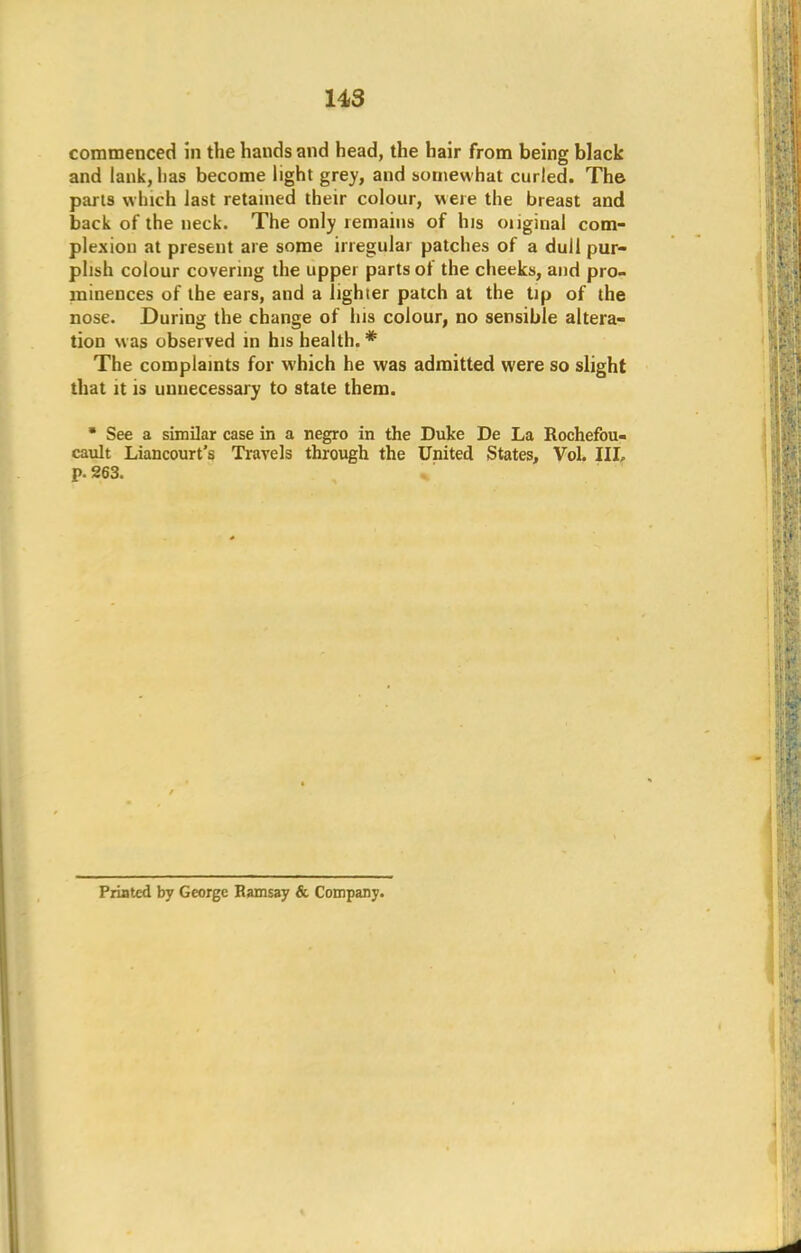 commenced in the hands and head, the hair from being black and lank, lias become light grey, and somewhat curled. The parts winch last retained their colour, were the breast and back of the neck. The only remains of his oiiginal com- plexion at present are some irregular patches of a dull pur- plish colour covering the upper parts of the cheeks, and pro- minences of the ears, and a lighter patch at the tip of the nose. During the change of his colour, no sensible altera- tion was observed in his health. # The complaints for which he was admitted were so slight that it is unnecessary to state them.  See a similar case in a negro in the Duke De La Rochefou- cault Liancourt's Travels through the United States, Vol. Ill, p. 263. Priflted by George Ramsay & Company.