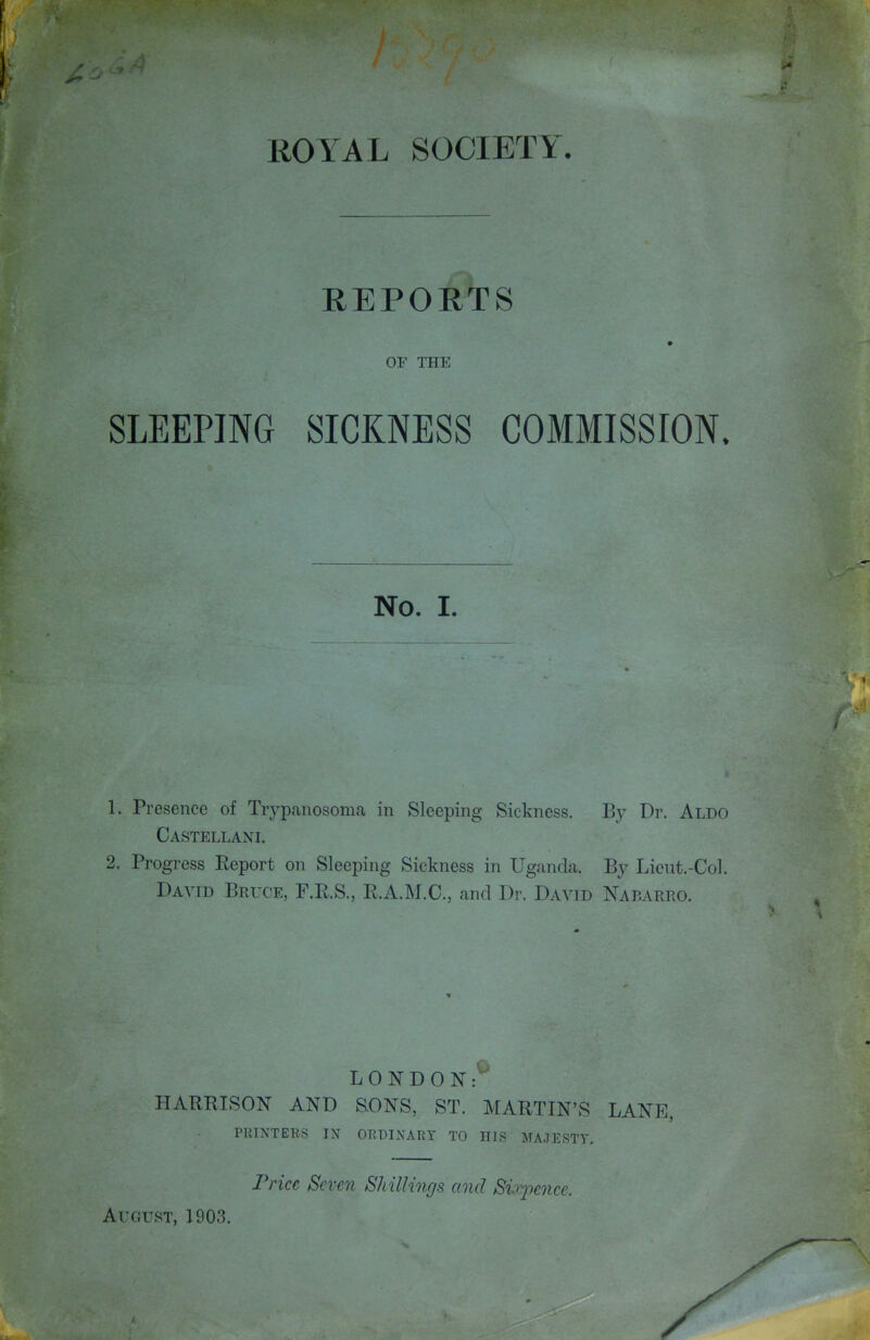 REPORTS m OF THE SLEEPING SICKNESS COMMISSION. No. I. 1. Presence of Trypanosoma in Sleeping Sickness. By Dr. Aldo Castellani. 2. Progress Eeport on Sleeping Sickness in Uganda. By Lieut.-Col. David Bruce, F.RS., R.A.M.C, and Dr. David NAr.ARRO. LONDON: HARBISON AND S-ONS, ST. MARTIN'S LANE, PRINTERS IN ORDINARY TO HIS MAJESTY. Price Seven ShiUings and Sixpence. August, 1903.