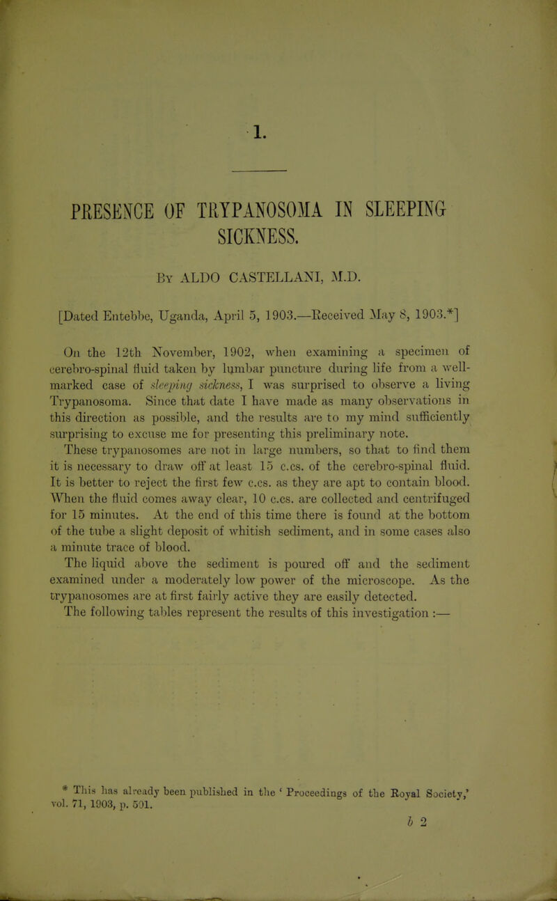 PRESENCE OF TRYPANOSOMA IN SLEEPING SICKNESS. By ALDO CASTELLANI, M.D. [Dated Entebbe, Uganda, April 5, 1903.—Eeceived May 8, 1903.*] On the 12th November, 1902, when examining a specimen of cerebro-spinal Huid taken by lumbar puncture during life from a well- marked case of deqniig sicknesa, I was surprised to observe a living Trypanosoma. Since that date I have made as many observations in this direction as possible, and the results are to my mind sufficiently surprising to excuse me for presenting this preliminary note. These trypanosomes are not in large numbers, so that to find them it is necessary to draw off at least 15 c.cs. of the cerebro-spinal fluid. It is better to reject the first few c.cs. as they are apt to contain blood. When the fluid comes away clear, 10 c.cs. are collected and centrifuged for 15 minutes. At the end of this time there is found at the bottom of the tube a slight deposit of whitish sediment, and in some cases also a minute trace of blood. The liquid above the sediment is poured off and the sediment examined under a moderately low power of the microscope. As the trypanosomes are at first fairly active they are easily detected. The following tables represent the results of this investigation :— * Tliis lias already been published in the ' Proceedings of the Royal Society,' vol. 71, 1903, p. 501. b 2